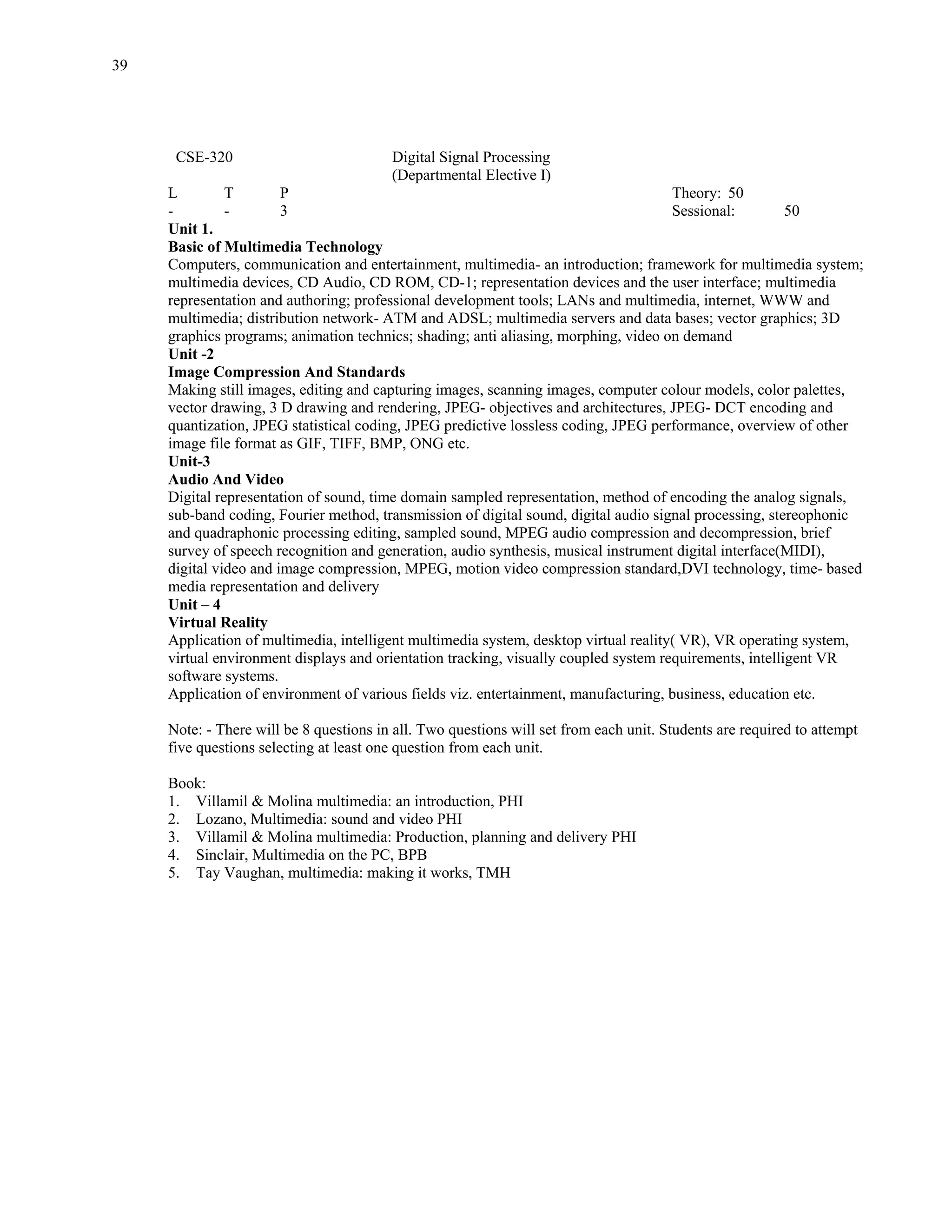 39




      CSE-320                            Digital Signal Processing
                                         (Departmental Elective I)
     L         T        P                                                             Theory: 50
     -         -        3                                                             Sessional:         50
     Unit 1.
     Basic of Multimedia Technology
     Computers, communication and entertainment, multimedia- an introduction; framework for multimedia system;
     multimedia devices, CD Audio, CD ROM, CD-1; representation devices and the user interface; multimedia
     representation and authoring; professional development tools; LANs and multimedia, internet, WWW and
     multimedia; distribution network- ATM and ADSL; multimedia servers and data bases; vector graphics; 3D
     graphics programs; animation technics; shading; anti aliasing, morphing, video on demand
     Unit -2
     Image Compression And Standards
     Making still images, editing and capturing images, scanning images, computer colour models, color palettes,
     vector drawing, 3 D drawing and rendering, JPEG- objectives and architectures, JPEG- DCT encoding and
     quantization, JPEG statistical coding, JPEG predictive lossless coding, JPEG performance, overview of other
     image file format as GIF, TIFF, BMP, ONG etc.
     Unit-3
     Audio And Video
     Digital representation of sound, time domain sampled representation, method of encoding the analog signals,
     sub-band coding, Fourier method, transmission of digital sound, digital audio signal processing, stereophonic
     and quadraphonic processing editing, sampled sound, MPEG audio compression and decompression, brief
     survey of speech recognition and generation, audio synthesis, musical instrument digital interface(MIDI),
     digital video and image compression, MPEG, motion video compression standard,DVI technology, time- based
     media representation and delivery
     Unit – 4
     Virtual Reality
     Application of multimedia, intelligent multimedia system, desktop virtual reality( VR), VR operating system,
     virtual environment displays and orientation tracking, visually coupled system requirements, intelligent VR
     software systems.
     Application of environment of various fields viz. entertainment, manufacturing, business, education etc.

     Note: - There will be 8 questions in all. Two questions will set from each unit. Students are required to attempt
     five questions selecting at least one question from each unit.

     Book:
     1. Villamil & Molina multimedia: an introduction, PHI
     2. Lozano, Multimedia: sound and video PHI
     3. Villamil & Molina multimedia: Production, planning and delivery PHI
     4. Sinclair, Multimedia on the PC, BPB
     5. Tay Vaughan, multimedia: making it works, TMH
 