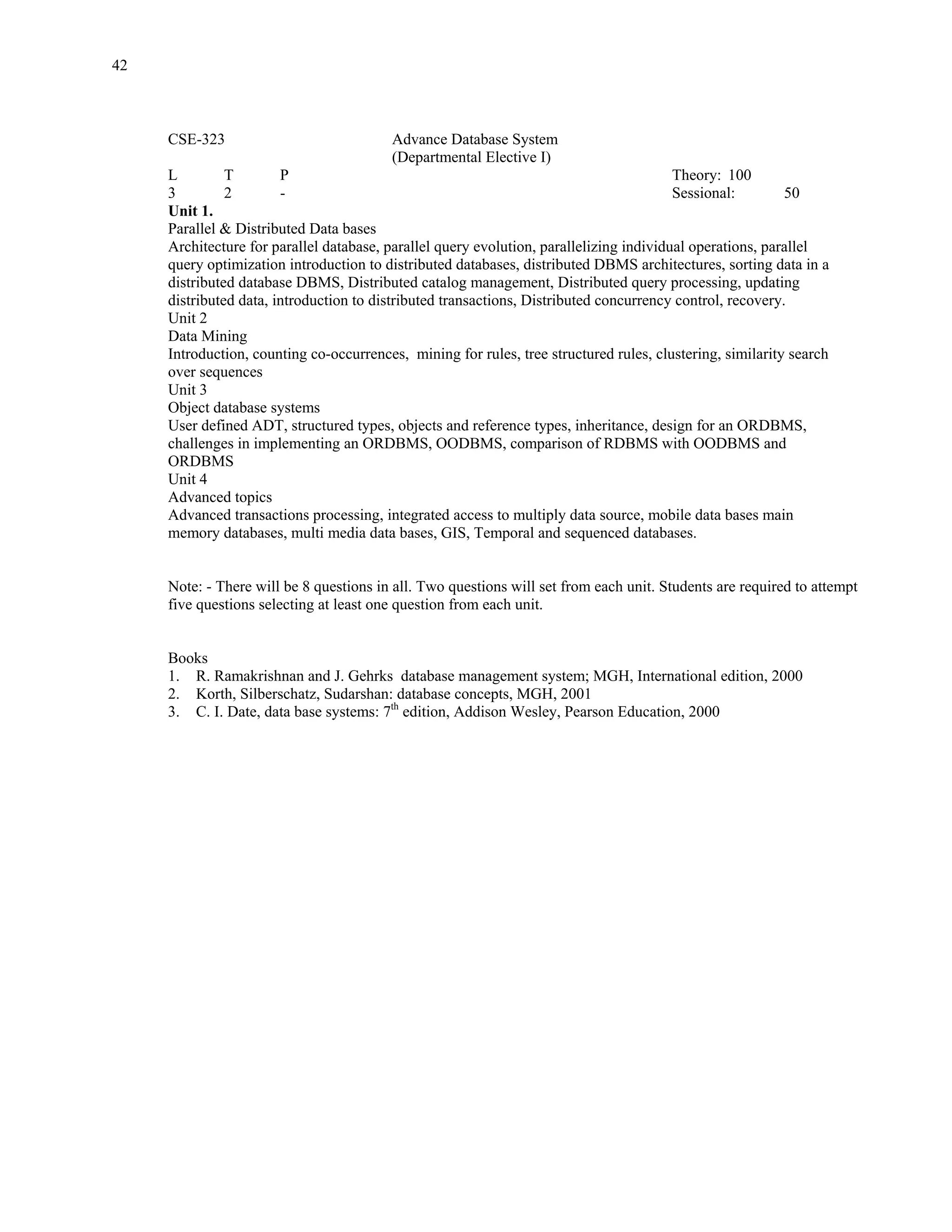 42



     CSE-323                             Advance Database System
                                         (Departmental Elective I)
     L         T        P                                                                Theory: 100
     3         2        -                                                                Sessional:        50
     Unit 1.
     Parallel & Distributed Data bases
     Architecture for parallel database, parallel query evolution, parallelizing individual operations, parallel
     query optimization introduction to distributed databases, distributed DBMS architectures, sorting data in a
     distributed database DBMS, Distributed catalog management, Distributed query processing, updating
     distributed data, introduction to distributed transactions, Distributed concurrency control, recovery.
     Unit 2
     Data Mining
     Introduction, counting co-occurrences, mining for rules, tree structured rules, clustering, similarity search
     over sequences
     Unit 3
     Object database systems
     User defined ADT, structured types, objects and reference types, inheritance, design for an ORDBMS,
     challenges in implementing an ORDBMS, OODBMS, comparison of RDBMS with OODBMS and
     ORDBMS
     Unit 4
     Advanced topics
     Advanced transactions processing, integrated access to multiply data source, mobile data bases main
     memory databases, multi media data bases, GIS, Temporal and sequenced databases.


     Note: - There will be 8 questions in all. Two questions will set from each unit. Students are required to attempt
     five questions selecting at least one question from each unit.


     Books
     1. R. Ramakrishnan and J. Gehrks database management system; MGH, International edition, 2000
     2. Korth, Silberschatz, Sudarshan: database concepts, MGH, 2001
     3. C. I. Date, data base systems: 7th edition, Addison Wesley, Pearson Education, 2000
 