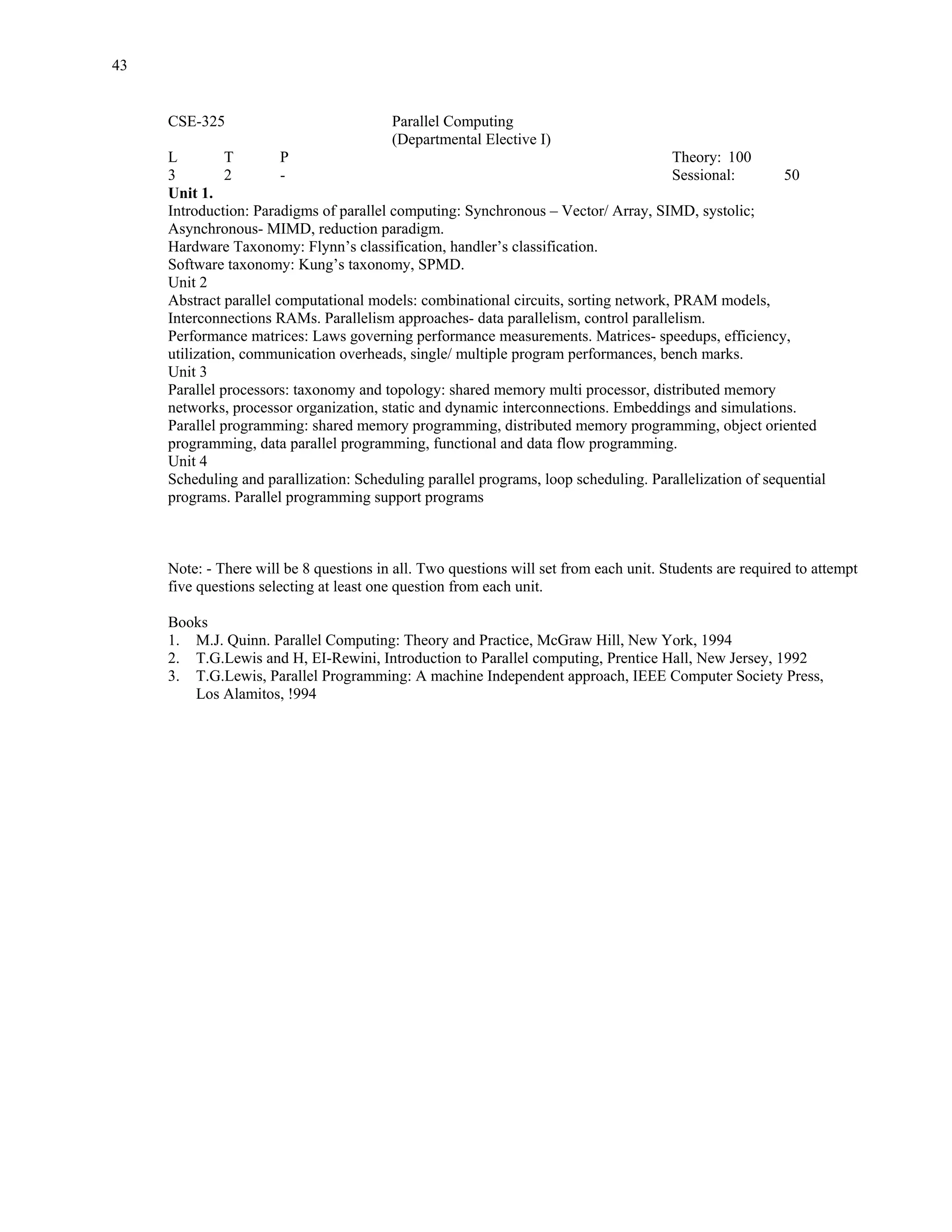 43


     CSE-325                             Parallel Computing
                                         (Departmental Elective I)
     L         T        P                                                             Theory: 100
     3         2        -                                                             Sessional:        50
     Unit 1.
     Introduction: Paradigms of parallel computing: Synchronous – Vector/ Array, SIMD, systolic;
     Asynchronous- MIMD, reduction paradigm.
     Hardware Taxonomy: Flynn’s classification, handler’s classification.
     Software taxonomy: Kung’s taxonomy, SPMD.
     Unit 2
     Abstract parallel computational models: combinational circuits, sorting network, PRAM models,
     Interconnections RAMs. Parallelism approaches- data parallelism, control parallelism.
     Performance matrices: Laws governing performance measurements. Matrices- speedups, efficiency,
     utilization, communication overheads, single/ multiple program performances, bench marks.
     Unit 3
     Parallel processors: taxonomy and topology: shared memory multi processor, distributed memory
     networks, processor organization, static and dynamic interconnections. Embeddings and simulations.
     Parallel programming: shared memory programming, distributed memory programming, object oriented
     programming, data parallel programming, functional and data flow programming.
     Unit 4
     Scheduling and parallization: Scheduling parallel programs, loop scheduling. Parallelization of sequential
     programs. Parallel programming support programs



     Note: - There will be 8 questions in all. Two questions will set from each unit. Students are required to attempt
     five questions selecting at least one question from each unit.

     Books
     1. M.J. Quinn. Parallel Computing: Theory and Practice, McGraw Hill, New York, 1994
     2. T.G.Lewis and H, EI-Rewini, Introduction to Parallel computing, Prentice Hall, New Jersey, 1992
     3. T.G.Lewis, Parallel Programming: A machine Independent approach, IEEE Computer Society Press,
        Los Alamitos, !994
 