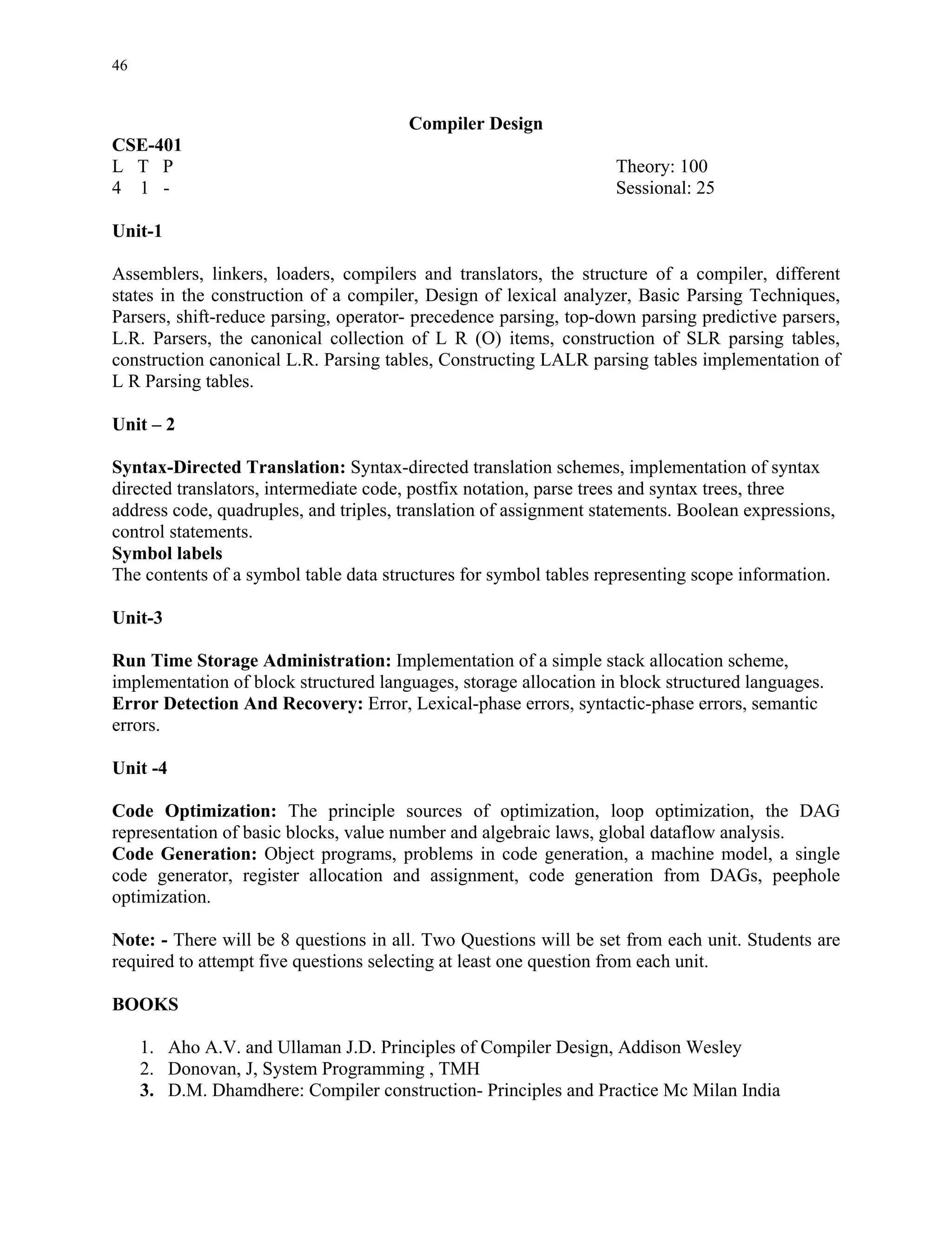 46


                                       Compiler Design
CSE-401
L T P                                                              Theory: 100
4 1 -                                                              Sessional: 25

Unit-1

Assemblers, linkers, loaders, compilers and translators, the structure of a compiler, different
states in the construction of a compiler, Design of lexical analyzer, Basic Parsing Techniques,
Parsers, shift-reduce parsing, operator- precedence parsing, top-down parsing predictive parsers,
L.R. Parsers, the canonical collection of L R (O) items, construction of SLR parsing tables,
construction canonical L.R. Parsing tables, Constructing LALR parsing tables implementation of
L R Parsing tables.

Unit – 2

Syntax-Directed Translation: Syntax-directed translation schemes, implementation of syntax
directed translators, intermediate code, postfix notation, parse trees and syntax trees, three
address code, quadruples, and triples, translation of assignment statements. Boolean expressions,
control statements.
Symbol labels
The contents of a symbol table data structures for symbol tables representing scope information.

Unit-3

Run Time Storage Administration: Implementation of a simple stack allocation scheme,
implementation of block structured languages, storage allocation in block structured languages.
Error Detection And Recovery: Error, Lexical-phase errors, syntactic-phase errors, semantic
errors.

Unit -4

Code Optimization: The principle sources of optimization, loop optimization, the DAG
representation of basic blocks, value number and algebraic laws, global dataflow analysis.
Code Generation: Object programs, problems in code generation, a machine model, a single
code generator, register allocation and assignment, code generation from DAGs, peephole
optimization.

Note: - There will be 8 questions in all. Two Questions will be set from each unit. Students are
required to attempt five questions selecting at least one question from each unit.

BOOKS

     1. Aho A.V. and Ullaman J.D. Principles of Compiler Design, Addison Wesley
     2. Donovan, J, System Programming , TMH
     3. D.M. Dhamdhere: Compiler construction- Principles and Practice Mc Milan India
 