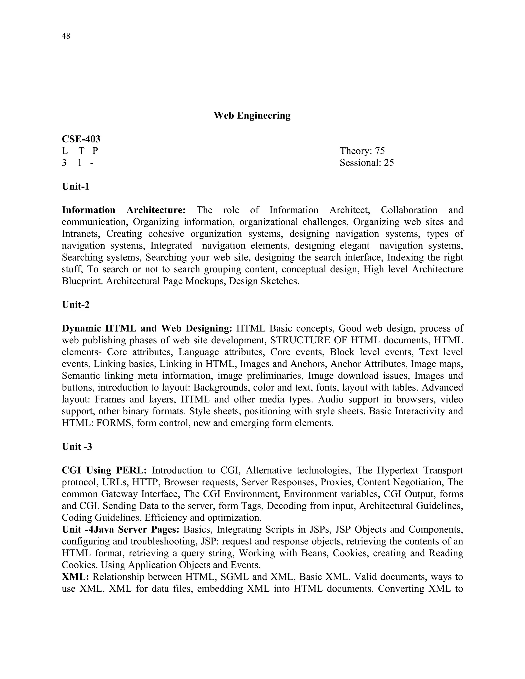 48




                                     Web Engineering

CSE-403
L T P                                                               Theory: 75
3 1 -                                                               Sessional: 25

Unit-1

Information Architecture: The role of Information Architect, Collaboration and
communication, Organizing information, organizational challenges, Organizing web sites and
Intranets, Creating cohesive organization systems, designing navigation systems, types of
navigation systems, Integrated navigation elements, designing elegant navigation systems,
Searching systems, Searching your web site, designing the search interface, Indexing the right
stuff, To search or not to search grouping content, conceptual design, High level Architecture
Blueprint. Architectural Page Mockups, Design Sketches.

Unit-2

Dynamic HTML and Web Designing: HTML Basic concepts, Good web design, process of
web publishing phases of web site development, STRUCTURE OF HTML documents, HTML
elements- Core attributes, Language attributes, Core events, Block level events, Text level
events, Linking basics, Linking in HTML, Images and Anchors, Anchor Attributes, Image maps,
Semantic linking meta information, image preliminaries, Image download issues, Images and
buttons, introduction to layout: Backgrounds, color and text, fonts, layout with tables. Advanced
layout: Frames and layers, HTML and other media types. Audio support in browsers, video
support, other binary formats. Style sheets, positioning with style sheets. Basic Interactivity and
HTML: FORMS, form control, new and emerging form elements.

Unit -3

CGI Using PERL: Introduction to CGI, Alternative technologies, The Hypertext Transport
protocol, URLs, HTTP, Browser requests, Server Responses, Proxies, Content Negotiation, The
common Gateway Interface, The CGI Environment, Environment variables, CGI Output, forms
and CGI, Sending Data to the server, form Tags, Decoding from input, Architectural Guidelines,
Coding Guidelines, Efficiency and optimization.
Unit -4Java Server Pages: Basics, Integrating Scripts in JSPs, JSP Objects and Components,
configuring and troubleshooting, JSP: request and response objects, retrieving the contents of an
HTML format, retrieving a query string, Working with Beans, Cookies, creating and Reading
Cookies. Using Application Objects and Events.
XML: Relationship between HTML, SGML and XML, Basic XML, Valid documents, ways to
use XML, XML for data files, embedding XML into HTML documents. Converting XML to
 