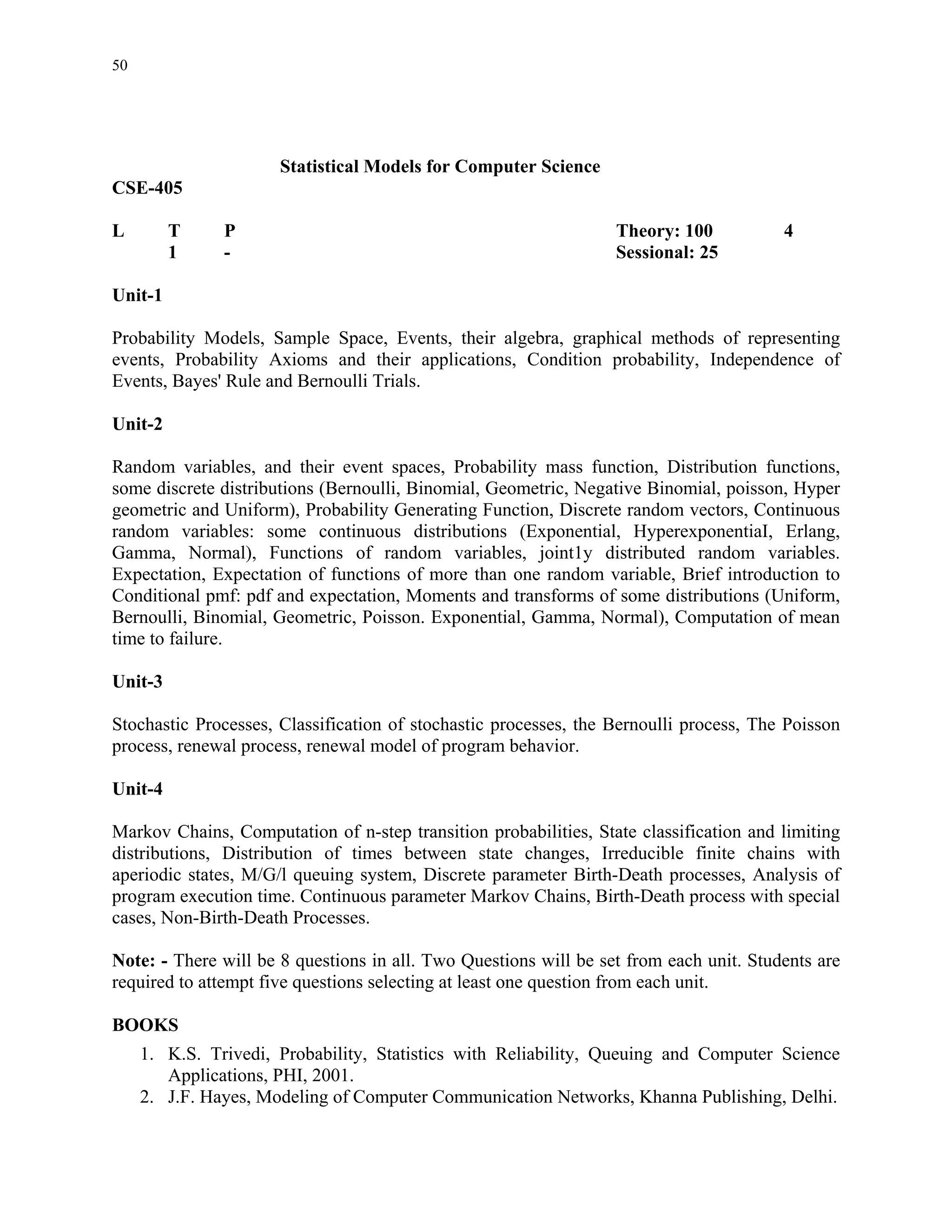 50




                      Statistical Models for Computer Science
CSE-405

L        T     P                                                  Theory: 100           4
         1     -                                                  Sessional: 25

Unit-1

Probability Models, Sample Space, Events, their algebra, graphical methods of representing
events, Probability Axioms and their applications, Condition probability, Independence of
Events, Bayes' Rule and Bernoulli Trials.

Unit-2

Random variables, and their event spaces, Probability mass function, Distribution functions,
some discrete distributions (Bernoulli, Binomial, Geometric, Negative Binomial, poisson, Hyper
geometric and Uniform), Probability Generating Function, Discrete random vectors, Continuous
random variables: some continuous distributions (Exponential, HyperexponentiaI, Erlang,
Gamma, Normal), Functions of random variables, joint1y distributed random variables.
Expectation, Expectation of functions of more than one random variable, Brief introduction to
Conditional pmf: pdf and expectation, Moments and transforms of some distributions (Uniform,
Bernoulli, Binomial, Geometric, Poisson. Exponential, Gamma, Normal), Computation of mean
time to failure.

Unit-3

Stochastic Processes, Classification of stochastic processes, the Bernoulli process, The Poisson
process, renewal process, renewal model of program behavior.

Unit-4

Markov Chains, Computation of n-step transition probabilities, State classification and limiting
distributions, Distribution of times between state changes, Irreducible finite chains with
aperiodic states, M/G/l queuing system, Discrete parameter Birth-Death processes, Analysis of
program execution time. Continuous parameter Markov Chains, Birth-Death process with special
cases, Non-Birth-Death Processes.

Note: - There will be 8 questions in all. Two Questions will be set from each unit. Students are
required to attempt five questions selecting at least one question from each unit.

BOOKS
     1. K.S. Trivedi, Probability, Statistics with Reliability, Queuing and Computer Science
        Applications, PHI, 2001.
     2. J.F. Hayes, Modeling of Computer Communication Networks, Khanna Publishing, Delhi.
 
