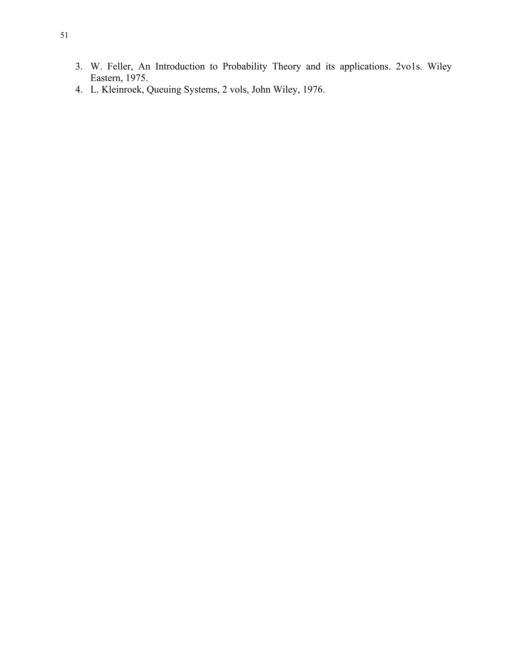 51


     3. W. Feller, An Introduction to Probability Theory and its applications. 2vo1s. Wiley
        Eastern, 1975.
     4. L. Kleinroek, Queuing Systems, 2 vols, John Wiley, 1976.
 