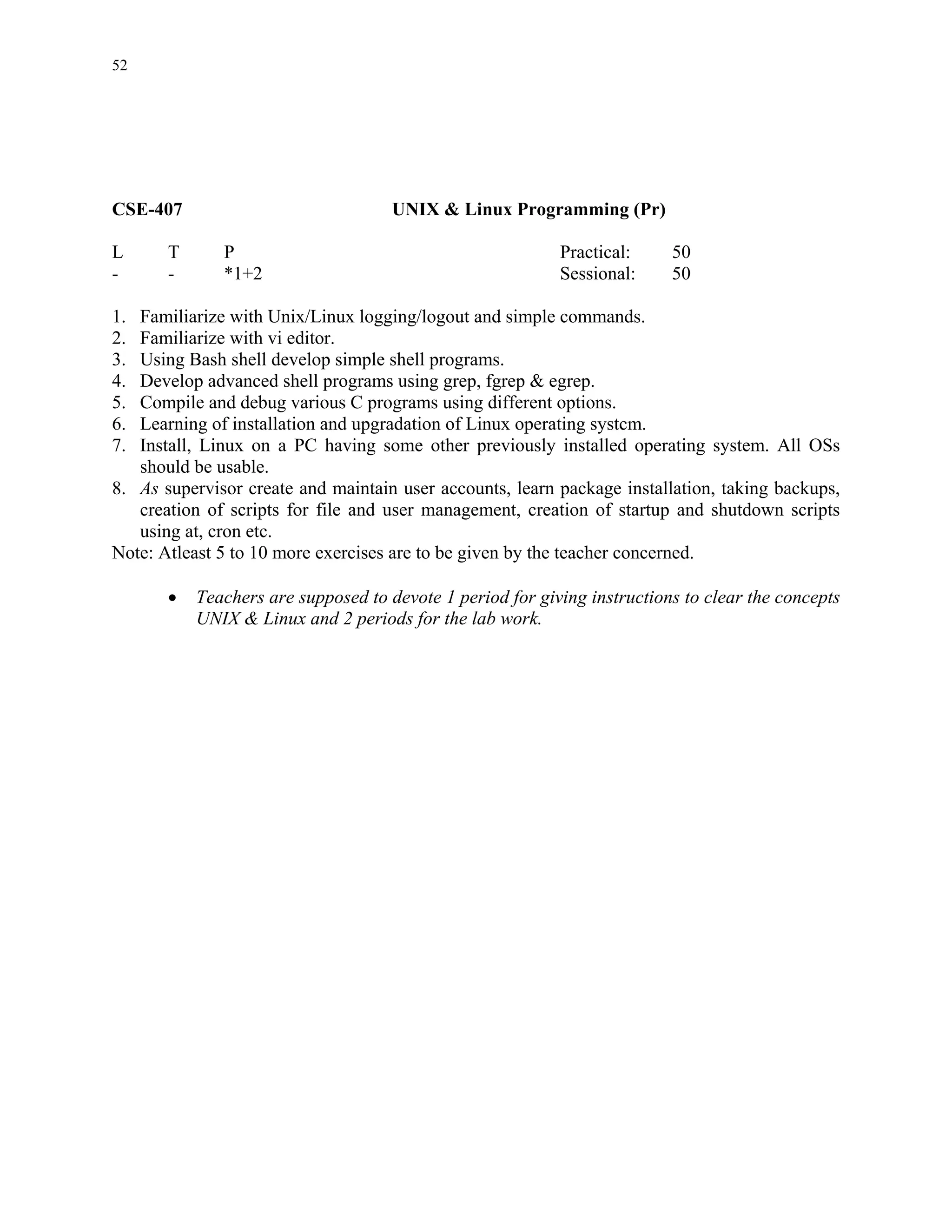 52




CSE-407                              UNIX & Linux Programming (Pr)

L      T      P                                            Practical:     50
-      -      *1+2                                         Sessional:     50

1. Familiarize with Unix/Linux logging/logout and simple commands.
2. Familiarize with vi editor.
3. Using Bash shell develop simple shell programs.
4. Develop advanced shell programs using grep, fgrep & egrep.
5. Compile and debug various C programs using different options.
6. Learning of installation and upgradation of Linux operating systcm.
7. Install, Linux on a PC having some other previously installed operating system. All OSs
   should be usable.
8. As supervisor create and maintain user accounts, learn package installation, taking backups,
   creation of scripts for file and user management, creation of startup and shutdown scripts
   using at, cron etc.
Note: Atleast 5 to 10 more exercises are to be given by the teacher concerned.

       •   Teachers are supposed to devote 1 period for giving instructions to clear the concepts
           UNIX & Linux and 2 periods for the lab work.
 