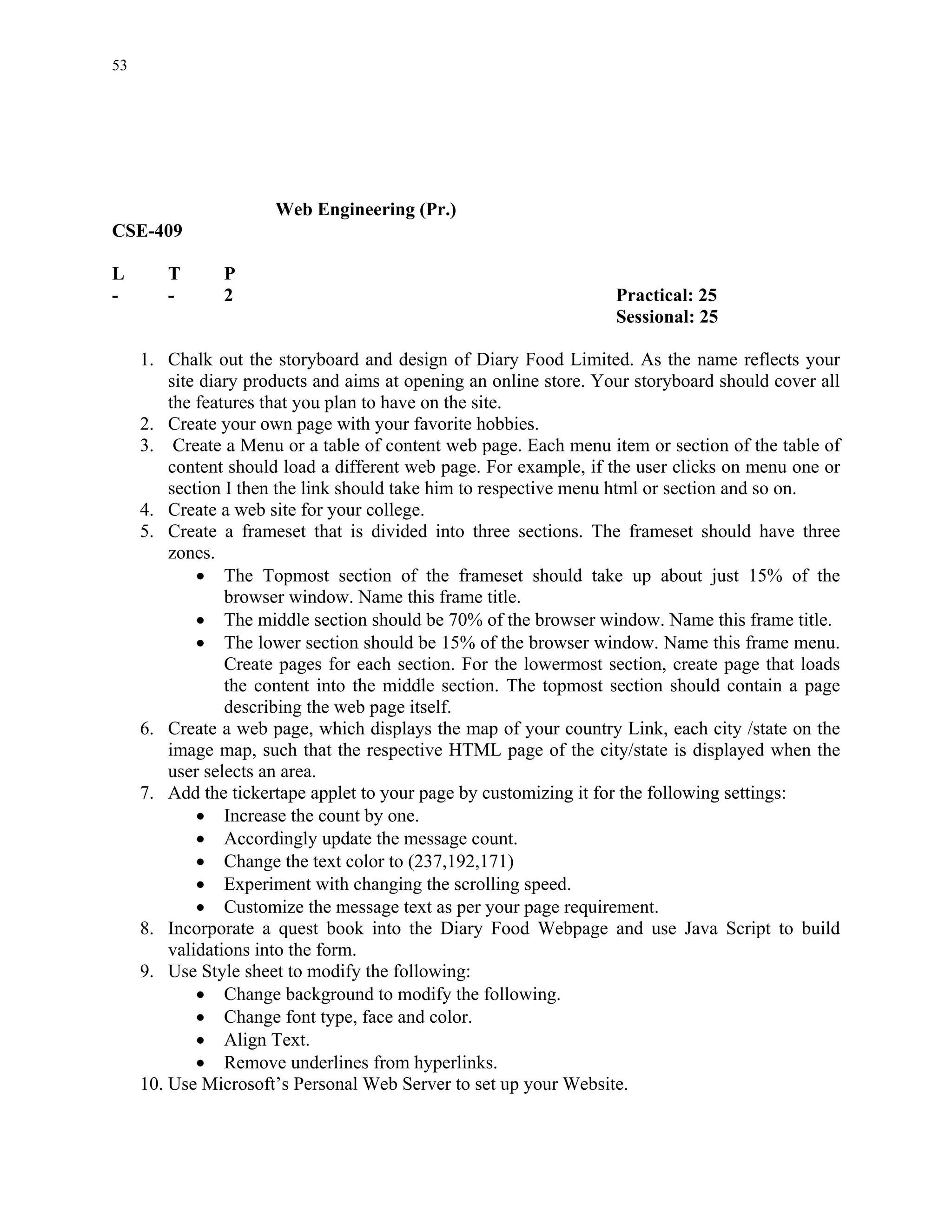 53




                      Web Engineering (Pr.)
CSE-409

L       T       P
-       -       2                                                   Practical: 25
                                                                    Sessional: 25

     1. Chalk out the storyboard and design of Diary Food Limited. As the name reflects your
         site diary products and aims at opening an online store. Your storyboard should cover all
         the features that you plan to have on the site.
     2. Create your own page with your favorite hobbies.
     3. Create a Menu or a table of content web page. Each menu item or section of the table of
         content should load a different web page. For example, if the user clicks on menu one or
         section I then the link should take him to respective menu html or section and so on.
     4. Create a web site for your college.
     5. Create a frameset that is divided into three sections. The frameset should have three
         zones.
             • The Topmost section of the frameset should take up about just 15% of the
                 browser window. Name this frame title.
             • The middle section should be 70% of the browser window. Name this frame title.
             • The lower section should be 15% of the browser window. Name this frame menu.
                 Create pages for each section. For the lowermost section, create page that loads
                 the content into the middle section. The topmost section should contain a page
                 describing the web page itself.
     6. Create a web page, which displays the map of your country Link, each city /state on the
         image map, such that the respective HTML page of the city/state is displayed when the
         user selects an area.
     7. Add the tickertape applet to your page by customizing it for the following settings:
             • Increase the count by one.
             • Accordingly update the message count.
             • Change the text color to (237,192,171)
             • Experiment with changing the scrolling speed.
             • Customize the message text as per your page requirement.
     8. Incorporate a quest book into the Diary Food Webpage and use Java Script to build
         validations into the form.
     9. Use Style sheet to modify the following:
             • Change background to modify the following.
             • Change font type, face and color.
             • Align Text.
             • Remove underlines from hyperlinks.
     10. Use Microsoft’s Personal Web Server to set up your Website.
 