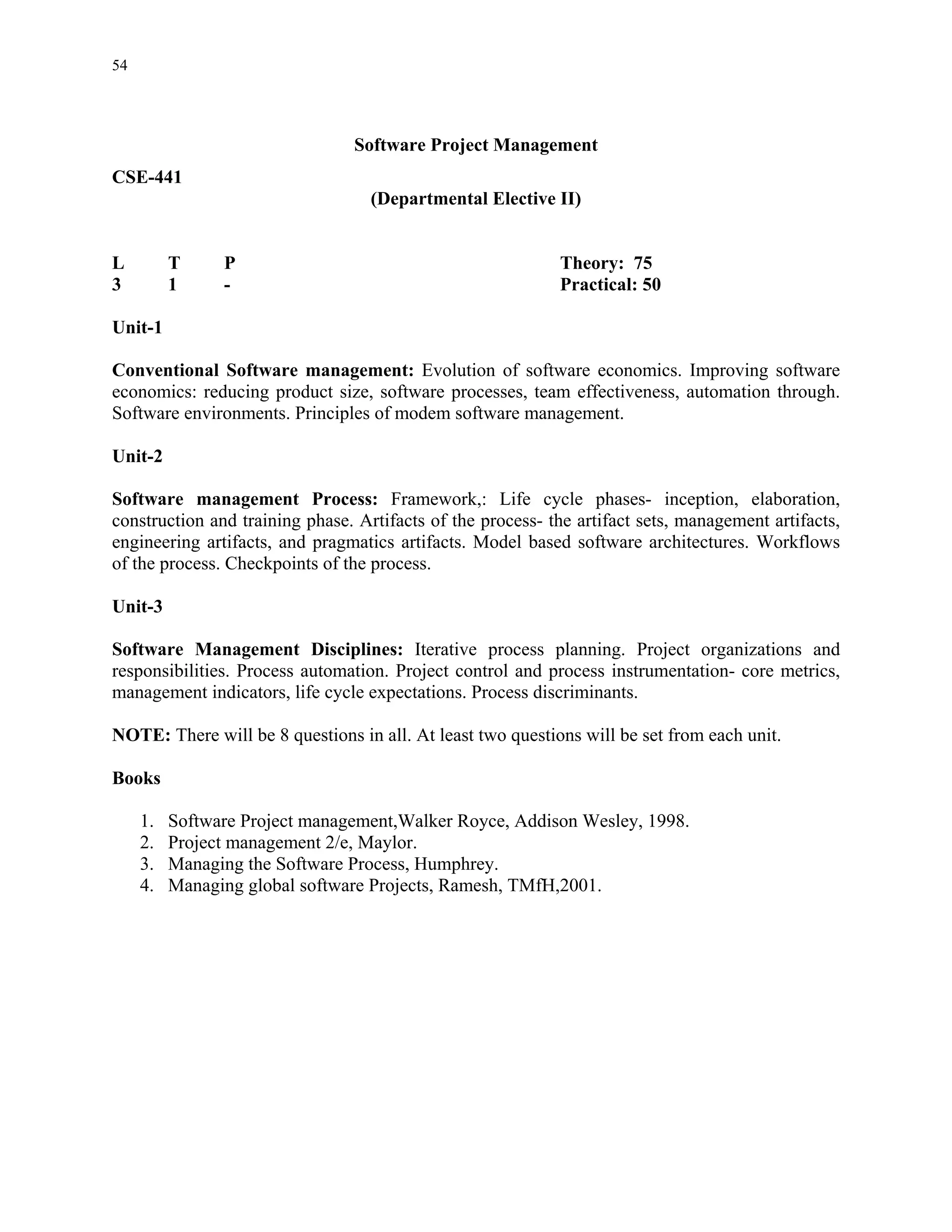 54




                                Software Project Management
CSE-441
                                   (Departmental Elective II)


L         T     P                                           Theory: 75
3         1     -                                           Practical: 50

Unit-1

Conventional Software management: Evolution of software economics. Improving software
economics: reducing product size, software processes, team effectiveness, automation through.
Software environments. Principles of modem software management.

Unit-2

Software management Process: Framework,: Life cycle phases- inception, elaboration,
construction and training phase. Artifacts of the process- the artifact sets, management artifacts,
engineering artifacts, and pragmatics artifacts. Model based software architectures. Workflows
of the process. Checkpoints of the process.

Unit-3

Software Management Disciplines: Iterative process planning. Project organizations and
responsibilities. Process automation. Project control and process instrumentation- core metrics,
management indicators, life cycle expectations. Process discriminants.

NOTE: There will be 8 questions in all. At least two questions will be set from each unit.

Books

     1.   Software Project management,Walker Royce, Addison Wesley, 1998.
     2.   Project management 2/e, Maylor.
     3.   Managing the Software Process, Humphrey.
     4.   Managing global software Projects, Ramesh, TMfH,2001.
 