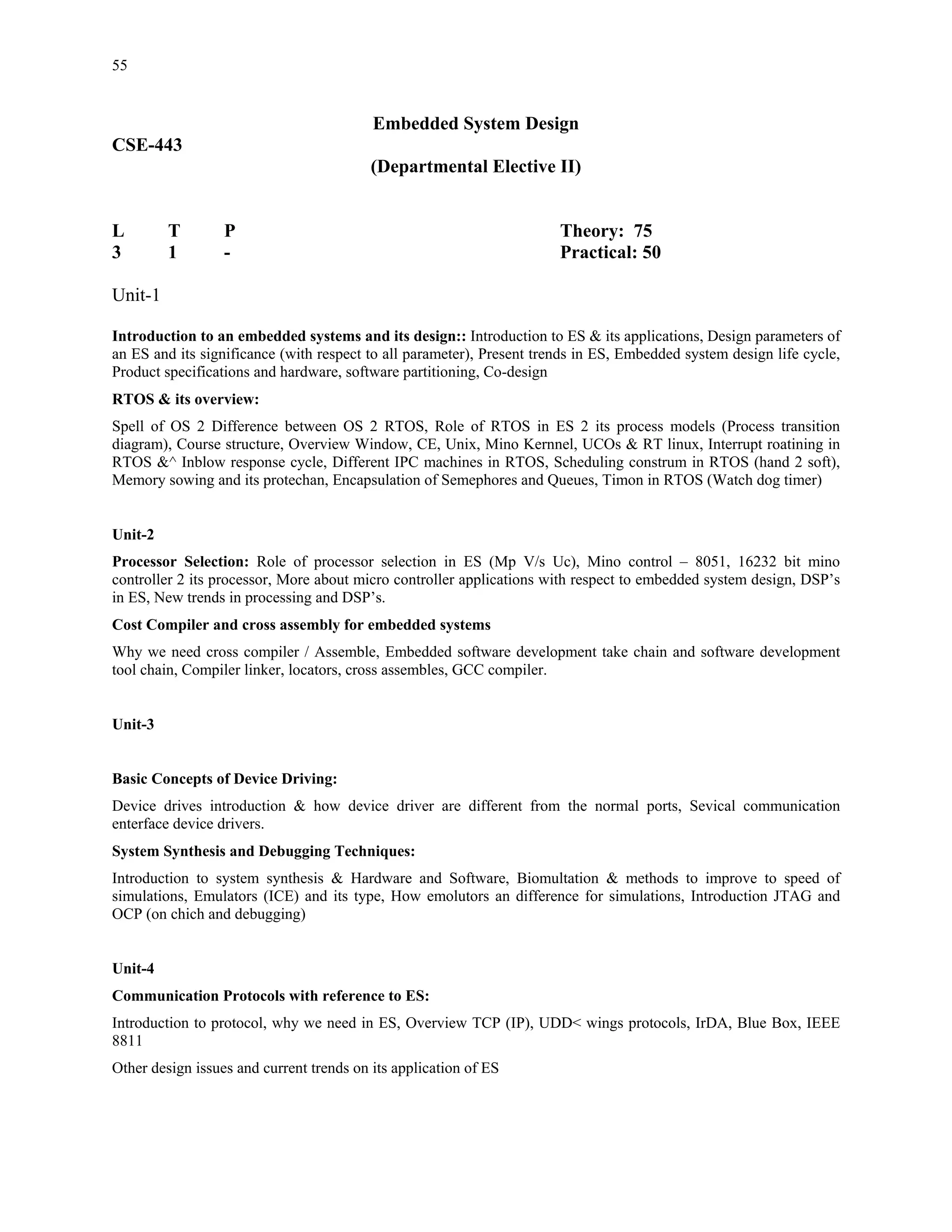 55


                                          Embedded System Design
CSE-443
                                          (Departmental Elective II)


L        T        P                                                    Theory: 75
3        1        -                                                    Practical: 50

Unit-1

Introduction to an embedded systems and its design:: Introduction to ES & its applications, Design parameters of
an ES and its significance (with respect to all parameter), Present trends in ES, Embedded system design life cycle,
Product specifications and hardware, software partitioning, Co-design
RTOS & its overview:
Spell of OS 2 Difference between OS 2 RTOS, Role of RTOS in ES 2 its process models (Process transition
diagram), Course structure, Overview Window, CE, Unix, Mino Kernnel, UCOs & RT linux, Interrupt roatining in
RTOS &^ Inblow response cycle, Different IPC machines in RTOS, Scheduling construm in RTOS (hand 2 soft),
Memory sowing and its protechan, Encapsulation of Semephores and Queues, Timon in RTOS (Watch dog timer)


Unit-2
Processor Selection: Role of processor selection in ES (Mp V/s Uc), Mino control – 8051, 16232 bit mino
controller 2 its processor, More about micro controller applications with respect to embedded system design, DSP’s
in ES, New trends in processing and DSP’s.
Cost Compiler and cross assembly for embedded systems
Why we need cross compiler / Assemble, Embedded software development take chain and software development
tool chain, Compiler linker, locators, cross assembles, GCC compiler.


Unit-3


Basic Concepts of Device Driving:
Device drives introduction & how device driver are different from the normal ports, Sevical communication
enterface device drivers.
System Synthesis and Debugging Techniques:
Introduction to system synthesis & Hardware and Software, Biomultation & methods to improve to speed of
simulations, Emulators (ICE) and its type, How emolutors an difference for simulations, Introduction JTAG and
OCP (on chich and debugging)


Unit-4
Communication Protocols with reference to ES:
Introduction to protocol, why we need in ES, Overview TCP (IP), UDD< wings protocols, IrDA, Blue Box, IEEE
8811
Other design issues and current trends on its application of ES
 