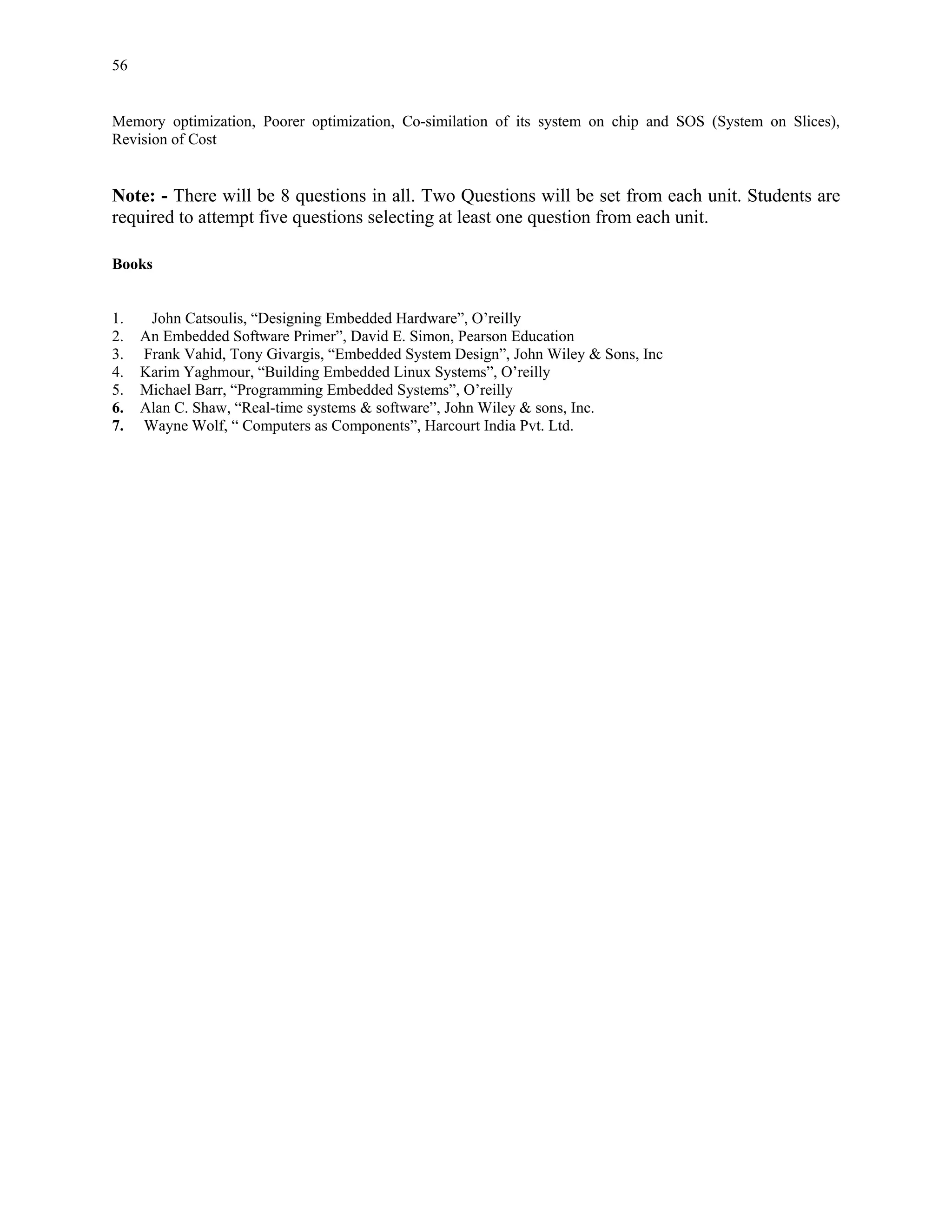 56


Memory optimization, Poorer optimization, Co-similation of its system on chip and SOS (System on Slices),
Revision of Cost


Note: - There will be 8 questions in all. Two Questions will be set from each unit. Students are
required to attempt five questions selecting at least one question from each unit.

Books


1.    John Catsoulis, “Designing Embedded Hardware”, O’reilly
2.   An Embedded Software Primer”, David E. Simon, Pearson Education
3.   Frank Vahid, Tony Givargis, “Embedded System Design”, John Wiley & Sons, Inc
4.   Karim Yaghmour, “Building Embedded Linux Systems”, O’reilly
5.   Michael Barr, “Programming Embedded Systems”, O’reilly
6.   Alan C. Shaw, “Real-time systems & software”, John Wiley & sons, Inc.
7.   Wayne Wolf, “ Computers as Components”, Harcourt India Pvt. Ltd.
 