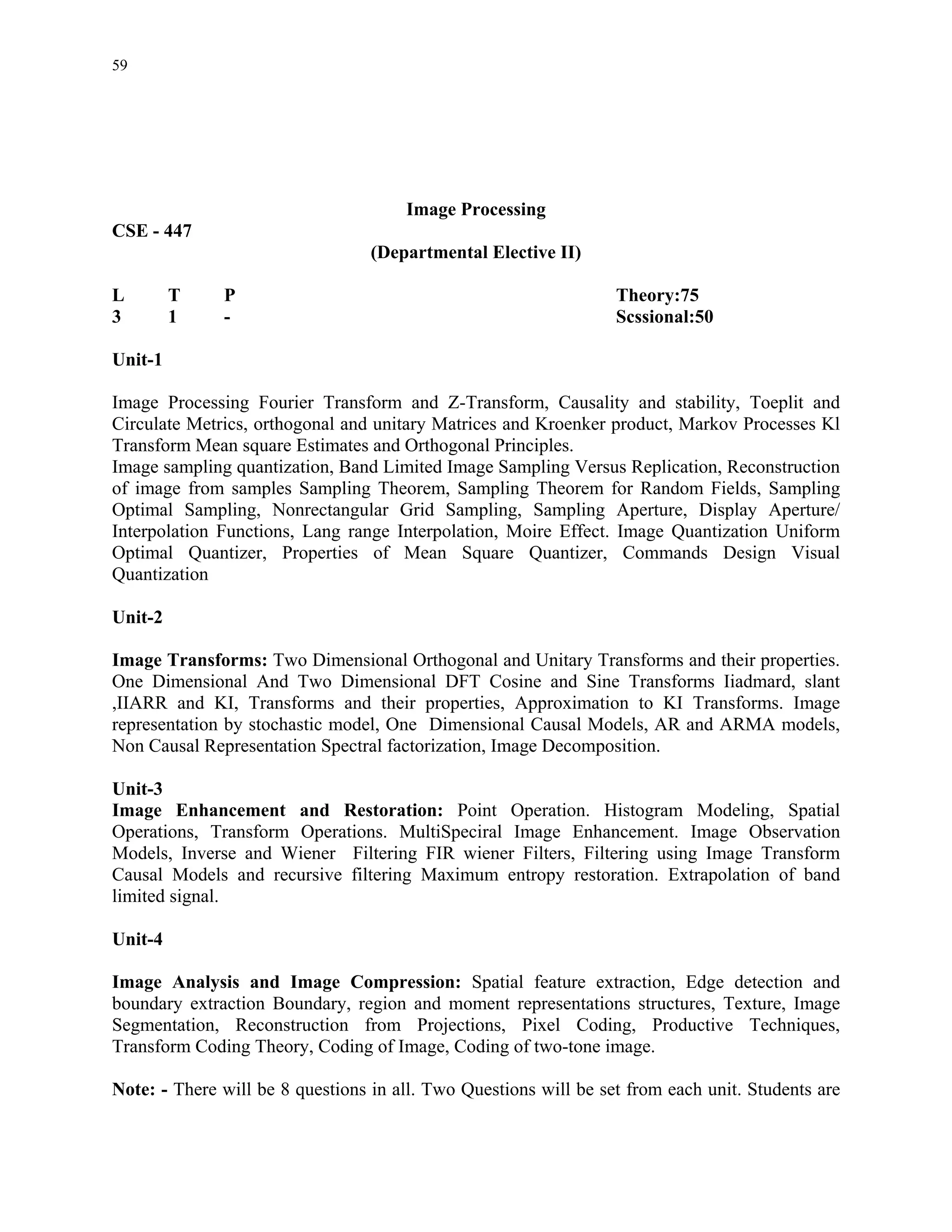 59




                                      Image Processing
CSE - 447
                                  (Departmental Elective II)

L        T    P                                                   Theory:75
3        1    -                                                   Scssional:50

Unit-1

Image Processing Fourier Transform and Z-Transform, Causality and stability, Toeplit and
Circulate Metrics, orthogonal and unitary Matrices and Kroenker product, Markov Processes Kl
Transform Mean square Estimates and Orthogonal Principles.
Image sampling quantization, Band Limited Image Sampling Versus Replication, Reconstruction
of image from samples Sampling Theorem, Sampling Theorem for Random Fields, Sampling
Optimal Sampling, Nonrectangular Grid Sampling, Sampling Aperture, Display Aperture/
Interpolation Functions, Lang range Interpolation, Moire Effect. Image Quantization Uniform
Optimal Quantizer, Properties of Mean Square Quantizer, Commands Design Visual
Quantization

Unit-2

Image Transforms: Two Dimensional Orthogonal and Unitary Transforms and their properties.
One Dimensional And Two Dimensional DFT Cosine and Sine Transforms Iiadmard, slant
,IIARR and KI, Transforms and their properties, Approximation to KI Transforms. Image
representation by stochastic model, One Dimensional Causal Models, AR and ARMA models,
Non Causal Representation Spectral factorization, Image Decomposition.

Unit-3
Image Enhancement and Restoration: Point Operation. Histogram Modeling, Spatial
Operations, Transform Operations. MultiSpeciral Image Enhancement. Image Observation
Models, Inverse and Wiener Filtering FIR wiener Filters, Filtering using Image Transform
Causal Models and recursive filtering Maximum entropy restoration. Extrapolation of band
limited signal.

Unit-4

Image Analysis and Image Compression: Spatial feature extraction, Edge detection and
boundary extraction Boundary, region and moment representations structures, Texture, Image
Segmentation, Reconstruction from Projections, Pixel Coding, Productive Techniques,
Transform Coding Theory, Coding of Image, Coding of two-tone image.

Note: - There will be 8 questions in all. Two Questions will be set from each unit. Students are
 