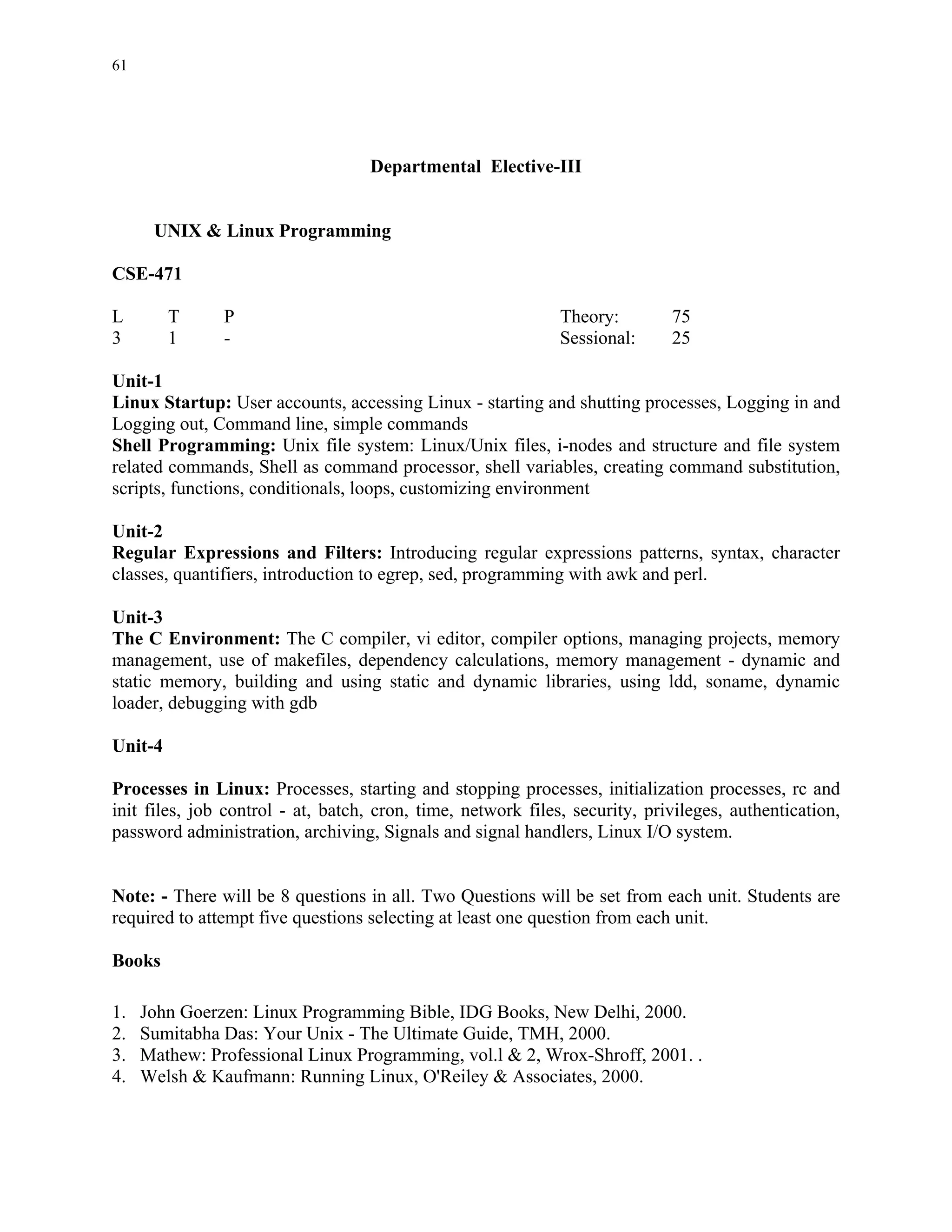 61




                                   Departmental Elective-III


      UNIX & Linux Programming

CSE-471

L        T     P                                              Theory:        75
3        1     -                                              Sessional:     25

Unit-1
Linux Startup: User accounts, accessing Linux - starting and shutting processes, Logging in and
Logging out, Command line, simple commands
Shell Programming: Unix file system: Linux/Unix files, i-nodes and structure and file system
related commands, Shell as command processor, shell variables, creating command substitution,
scripts, functions, conditionals, loops, customizing environment

Unit-2
Regular Expressions and Filters: Introducing regular expressions patterns, syntax, character
classes, quantifiers, introduction to egrep, sed, programming with awk and perl.

Unit-3
The C Environment: The C compiler, vi editor, compiler options, managing projects, memory
management, use of makefiles, dependency calculations, memory management - dynamic and
static memory, building and using static and dynamic libraries, using ldd, soname, dynamic
loader, debugging with gdb

Unit-4

Processes in Linux: Processes, starting and stopping processes, initialization processes, rc and
init files, job control - at, batch, cron, time, network files, security, privileges, authentication,
password administration, archiving, Signals and signal handlers, Linux I/O system.


Note: - There will be 8 questions in all. Two Questions will be set from each unit. Students are
required to attempt five questions selecting at least one question from each unit.

Books

1.   John Goerzen: Linux Programming Bible, IDG Books, New Delhi, 2000.
2.   Sumitabha Das: Your Unix - The Ultimate Guide, TMH, 2000.
3.   Mathew: Professional Linux Programming, vol.l & 2, Wrox-Shroff, 2001. .
4.   Welsh & Kaufmann: Running Linux, O'Reiley & Associates, 2000.
 