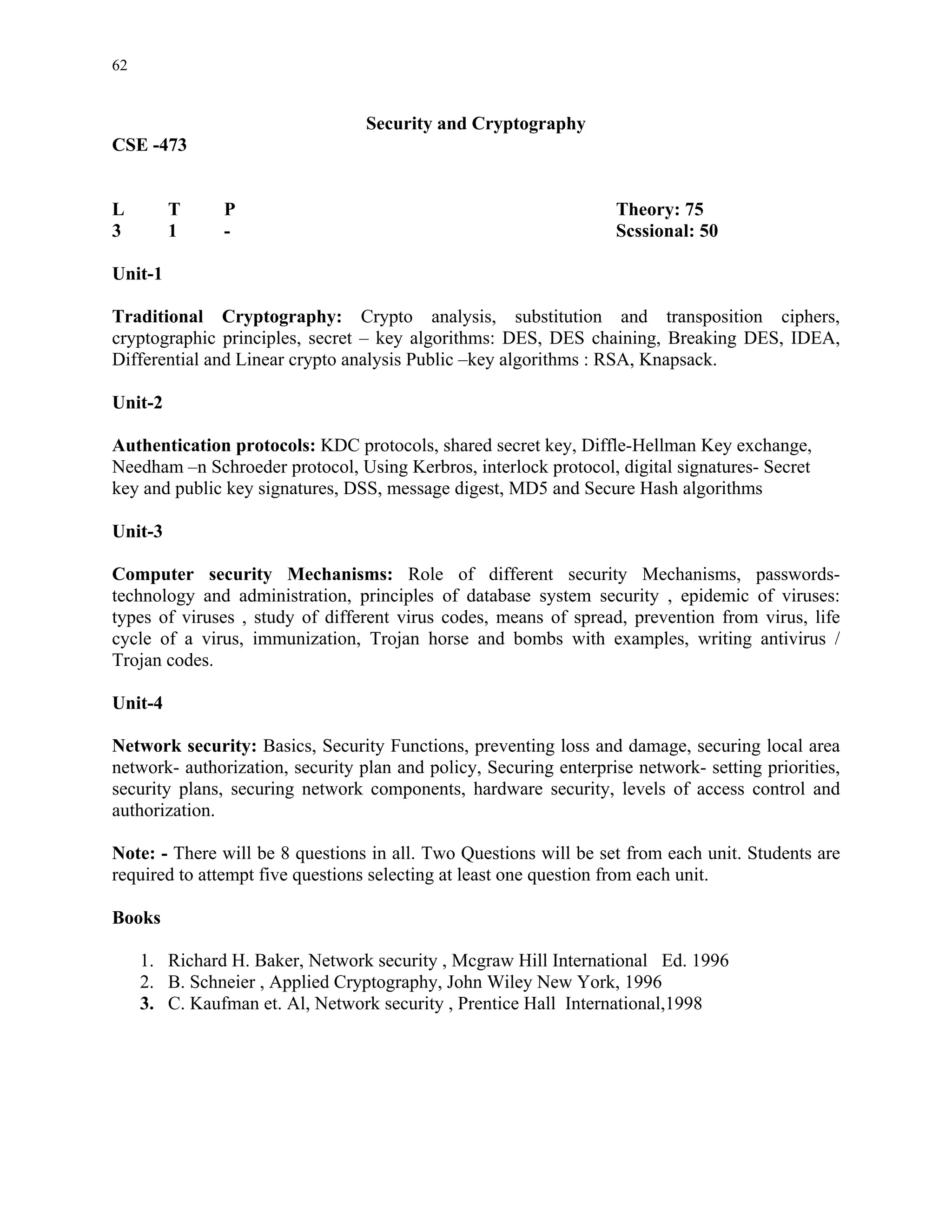 62


                                  Security and Cryptography
CSE -473


L        T     P                                                   Theory: 75
3        1     -                                                   Scssional: 50

Unit-1

Traditional Cryptography: Crypto analysis, substitution and transposition ciphers,
cryptographic principles, secret – key algorithms: DES, DES chaining, Breaking DES, IDEA,
Differential and Linear crypto analysis Public –key algorithms : RSA, Knapsack.

Unit-2

Authentication protocols: KDC protocols, shared secret key, Diffle-Hellman Key exchange,
Needham –n Schroeder protocol, Using Kerbros, interlock protocol, digital signatures- Secret
key and public key signatures, DSS, message digest, MD5 and Secure Hash algorithms

Unit-3

Computer security Mechanisms: Role of different security Mechanisms, passwords-
technology and administration, principles of database system security , epidemic of viruses:
types of viruses , study of different virus codes, means of spread, prevention from virus, life
cycle of a virus, immunization, Trojan horse and bombs with examples, writing antivirus /
Trojan codes.

Unit-4

Network security: Basics, Security Functions, preventing loss and damage, securing local area
network- authorization, security plan and policy, Securing enterprise network- setting priorities,
security plans, securing network components, hardware security, levels of access control and
authorization.

Note: - There will be 8 questions in all. Two Questions will be set from each unit. Students are
required to attempt five questions selecting at least one question from each unit.

Books

     1. Richard H. Baker, Network security , Mcgraw Hill International Ed. 1996
     2. B. Schneier , Applied Cryptography, John Wiley New York, 1996
     3. C. Kaufman et. Al, Network security , Prentice Hall International,1998
 