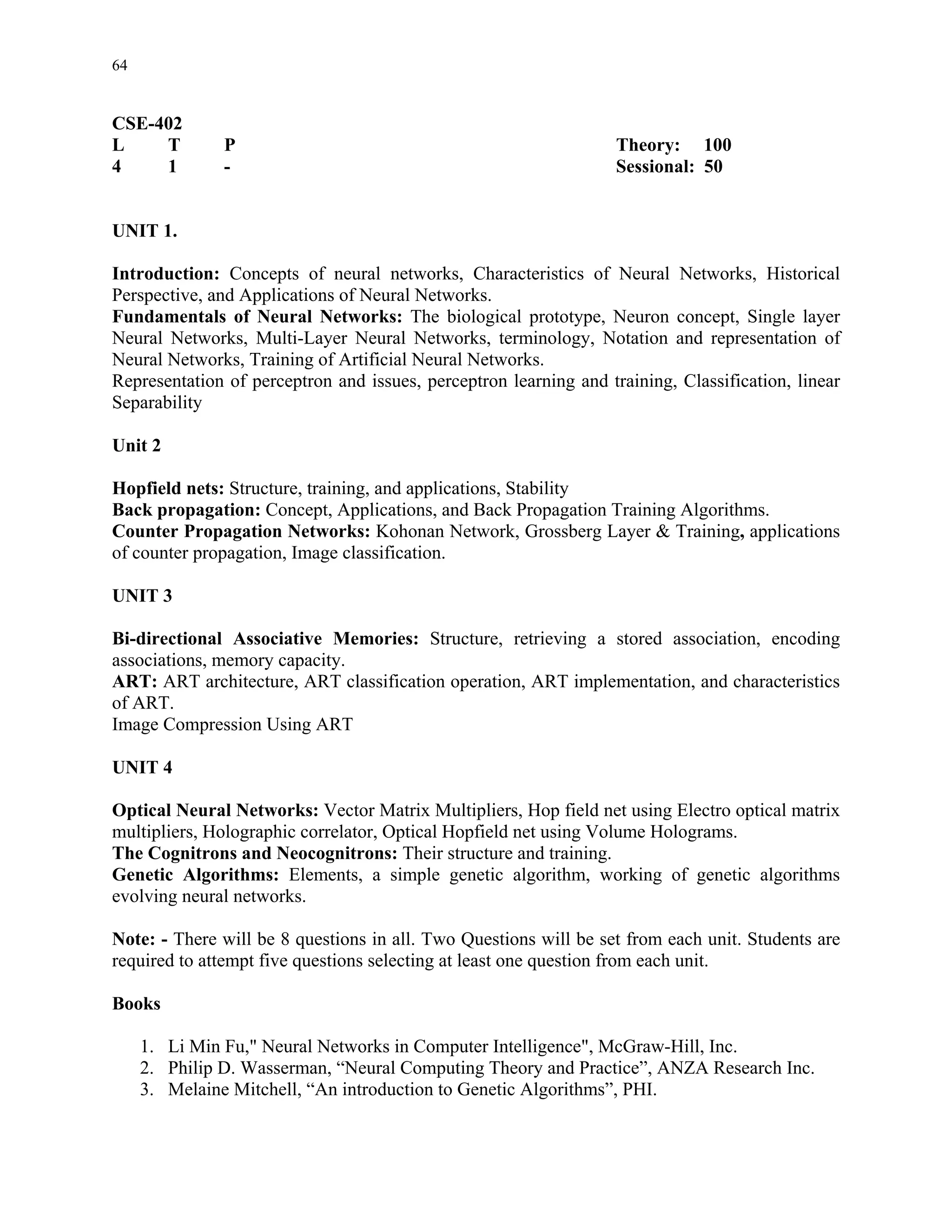64


CSE-402
L    T         P                                                   Theory: 100
4    1         -                                                   Sessional: 50


UNIT 1.

Introduction: Concepts of neural networks, Characteristics of Neural Networks, Historical
Perspective, and Applications of Neural Networks.
Fundamentals of Neural Networks: The biological prototype, Neuron concept, Single layer
Neural Networks, Multi-Layer Neural Networks, terminology, Notation and representation of
Neural Networks, Training of Artificial Neural Networks.
Representation of perceptron and issues, perceptron learning and training, Classification, linear
Separability

Unit 2

Hopfield nets: Structure, training, and applications, Stability
Back propagation: Concept, Applications, and Back Propagation Training Algorithms.
Counter Propagation Networks: Kohonan Network, Grossberg Layer & Training, applications
of counter propagation, Image classification.

UNIT 3

Bi-directional Associative Memories: Structure, retrieving a stored association, encoding
associations, memory capacity.
ART: ART architecture, ART classification operation, ART implementation, and characteristics
of ART.
Image Compression Using ART

UNIT 4

Optical Neural Networks: Vector Matrix Multipliers, Hop field net using Electro optical matrix
multipliers, Holographic correlator, Optical Hopfield net using Volume Holograms.
The Cognitrons and Neocognitrons: Their structure and training.
Genetic Algorithms: Elements, a simple genetic algorithm, working of genetic algorithms
evolving neural networks.

Note: - There will be 8 questions in all. Two Questions will be set from each unit. Students are
required to attempt five questions selecting at least one question from each unit.

Books

     1. Li Min Fu," Neural Networks in Computer Intelligence", McGraw-Hill, Inc.
     2. Philip D. Wasserman, “Neural Computing Theory and Practice”, ANZA Research Inc.
     3. Melaine Mitchell, “An introduction to Genetic Algorithms”, PHI.
 