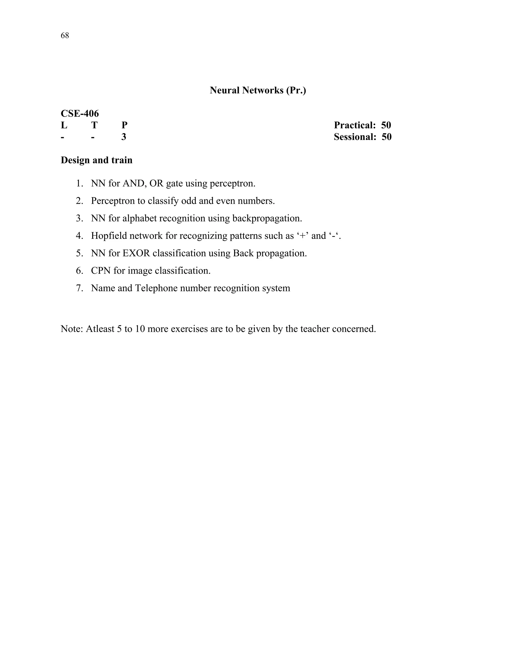 68




                                     Neural Networks (Pr.)

CSE-406
L    T          P                                                   Practical: 50
-    -          3                                                   Sessional: 50

Design and train

     1. NN for AND, OR gate using perceptron.
     2. Perceptron to classify odd and even numbers.
     3. NN for alphabet recognition using backpropagation.
     4. Hopfield network for recognizing patterns such as ‘+’ and ‘-‘.
     5. NN for EXOR classification using Back propagation.
     6. CPN for image classification.
     7. Name and Telephone number recognition system



Note: Atleast 5 to 10 more exercises are to be given by the teacher concerned.
 