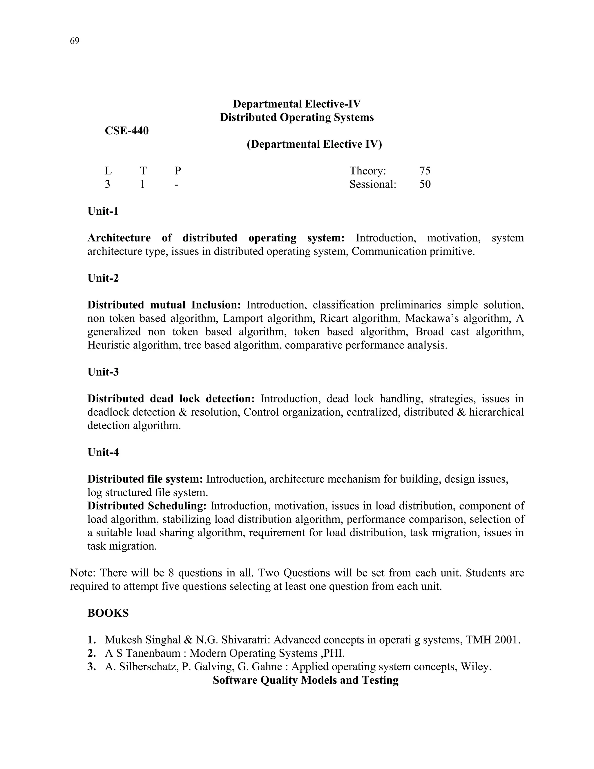 69




                                   Departmental Elective-IV
                                 Distributed Operating Systems
        CSE-440
                                       (Departmental Elective IV)

        L       T      P                                     Theory:         75
        3       1      -                                     Sessional:      50

     Unit-1

     Architecture of distributed operating system: Introduction, motivation, system
     architecture type, issues in distributed operating system, Communication primitive.

     Unit-2

     Distributed mutual Inclusion: Introduction, classification preliminaries simple solution,
     non token based algorithm, Lamport algorithm, Ricart algorithm, Mackawa’s algorithm, A
     generalized non token based algorithm, token based algorithm, Broad cast algorithm,
     Heuristic algorithm, tree based algorithm, comparative performance analysis.

     Unit-3

     Distributed dead lock detection: Introduction, dead lock handling, strategies, issues in
     deadlock detection & resolution, Control organization, centralized, distributed & hierarchical
     detection algorithm.

     Unit-4

     Distributed file system: Introduction, architecture mechanism for building, design issues,
     log structured file system.
     Distributed Scheduling: Introduction, motivation, issues in load distribution, component of
     load algorithm, stabilizing load distribution algorithm, performance comparison, selection of
     a suitable load sharing algorithm, requirement for load distribution, task migration, issues in
     task migration.

Note: There will be 8 questions in all. Two Questions will be set from each unit. Students are
required to attempt five questions selecting at least one question from each unit.

     BOOKS

     1. Mukesh Singhal & N.G. Shivaratri: Advanced concepts in operati g systems, TMH 2001.
     2. A S Tanenbaum : Modern Operating Systems ,PHI.
     3. A. Silberschatz, P. Galving, G. Gahne : Applied operating system concepts, Wiley.
                               Software Quality Models and Testing
 