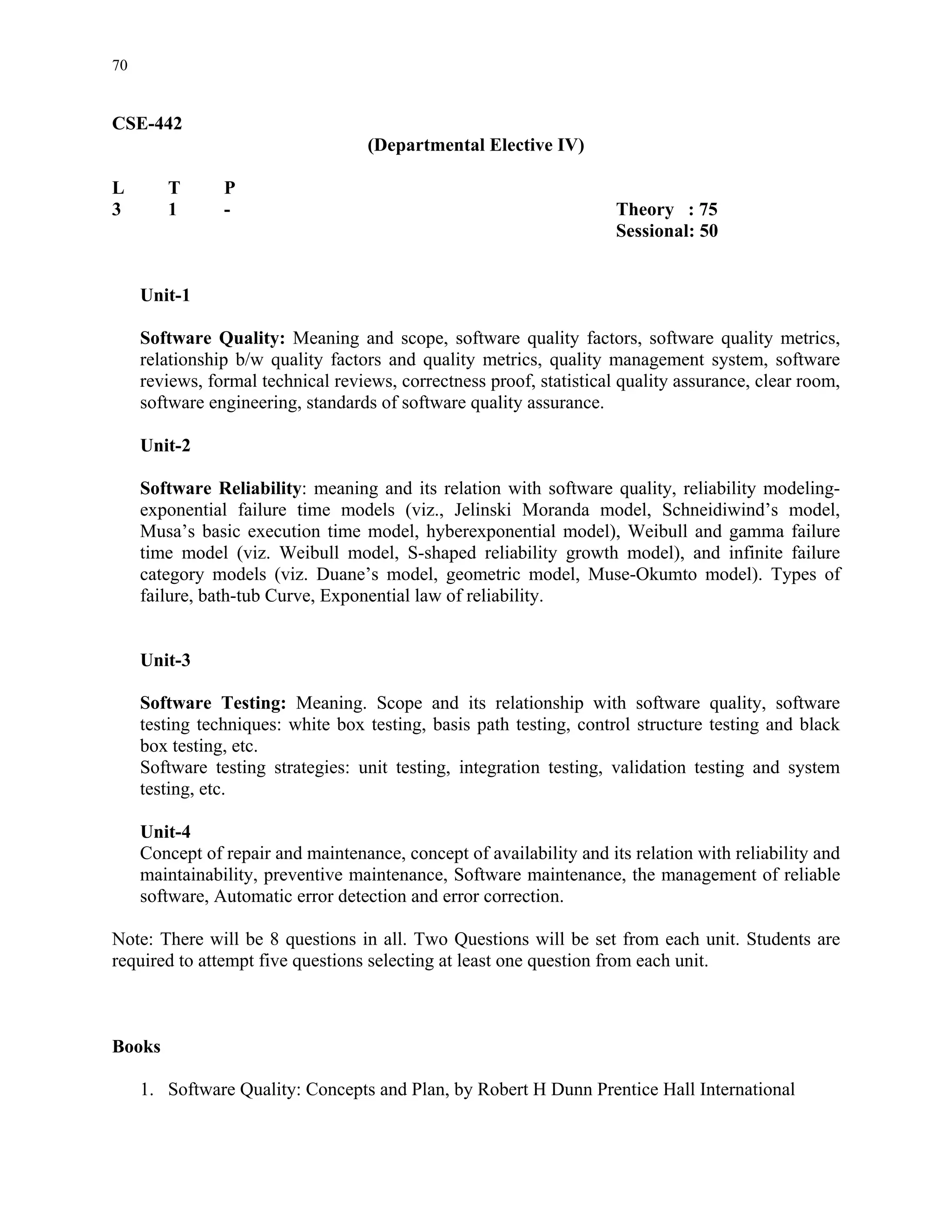 70


CSE-442
                                    (Departmental Elective IV)

L       T       P
3       1       -                                                     Theory : 75
                                                                      Sessional: 50


     Unit-1

     Software Quality: Meaning and scope, software quality factors, software quality metrics,
     relationship b/w quality factors and quality metrics, quality management system, software
     reviews, formal technical reviews, correctness proof, statistical quality assurance, clear room,
     software engineering, standards of software quality assurance.

     Unit-2

     Software Reliability: meaning and its relation with software quality, reliability modeling-
     exponential failure time models (viz., Jelinski Moranda model, Schneidiwind’s model,
     Musa’s basic execution time model, hyberexponential model), Weibull and gamma failure
     time model (viz. Weibull model, S-shaped reliability growth model), and infinite failure
     category models (viz. Duane’s model, geometric model, Muse-Okumto model). Types of
     failure, bath-tub Curve, Exponential law of reliability.


     Unit-3

     Software Testing: Meaning. Scope and its relationship with software quality, software
     testing techniques: white box testing, basis path testing, control structure testing and black
     box testing, etc.
     Software testing strategies: unit testing, integration testing, validation testing and system
     testing, etc.

     Unit-4
     Concept of repair and maintenance, concept of availability and its relation with reliability and
     maintainability, preventive maintenance, Software maintenance, the management of reliable
     software, Automatic error detection and error correction.

Note: There will be 8 questions in all. Two Questions will be set from each unit. Students are
required to attempt five questions selecting at least one question from each unit.



Books

     1. Software Quality: Concepts and Plan, by Robert H Dunn Prentice Hall International
 