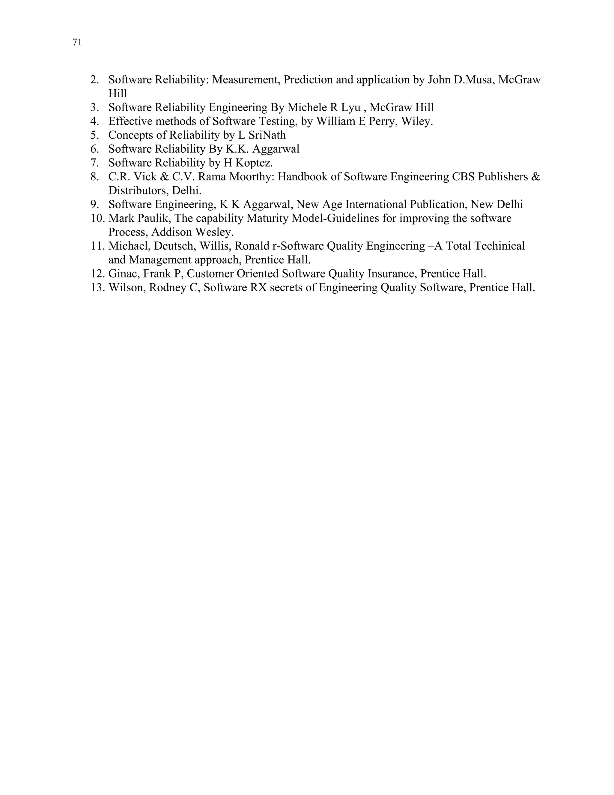 71


     2. Software Reliability: Measurement, Prediction and application by John D.Musa, McGraw
         Hill
     3. Software Reliability Engineering By Michele R Lyu , McGraw Hill
     4. Effective methods of Software Testing, by William E Perry, Wiley.
     5. Concepts of Reliability by L SriNath
     6. Software Reliability By K.K. Aggarwal
     7. Software Reliability by H Koptez.
     8. C.R. Vick & C.V. Rama Moorthy: Handbook of Software Engineering CBS Publishers &
         Distributors, Delhi.
     9. Software Engineering, K K Aggarwal, New Age International Publication, New Delhi
     10. Mark Paulik, The capability Maturity Model-Guidelines for improving the software
         Process, Addison Wesley.
     11. Michael, Deutsch, Willis, Ronald r-Software Quality Engineering –A Total Techinical
         and Management approach, Prentice Hall.
     12. Ginac, Frank P, Customer Oriented Software Quality Insurance, Prentice Hall.
     13. Wilson, Rodney C, Software RX secrets of Engineering Quality Software, Prentice Hall.
 