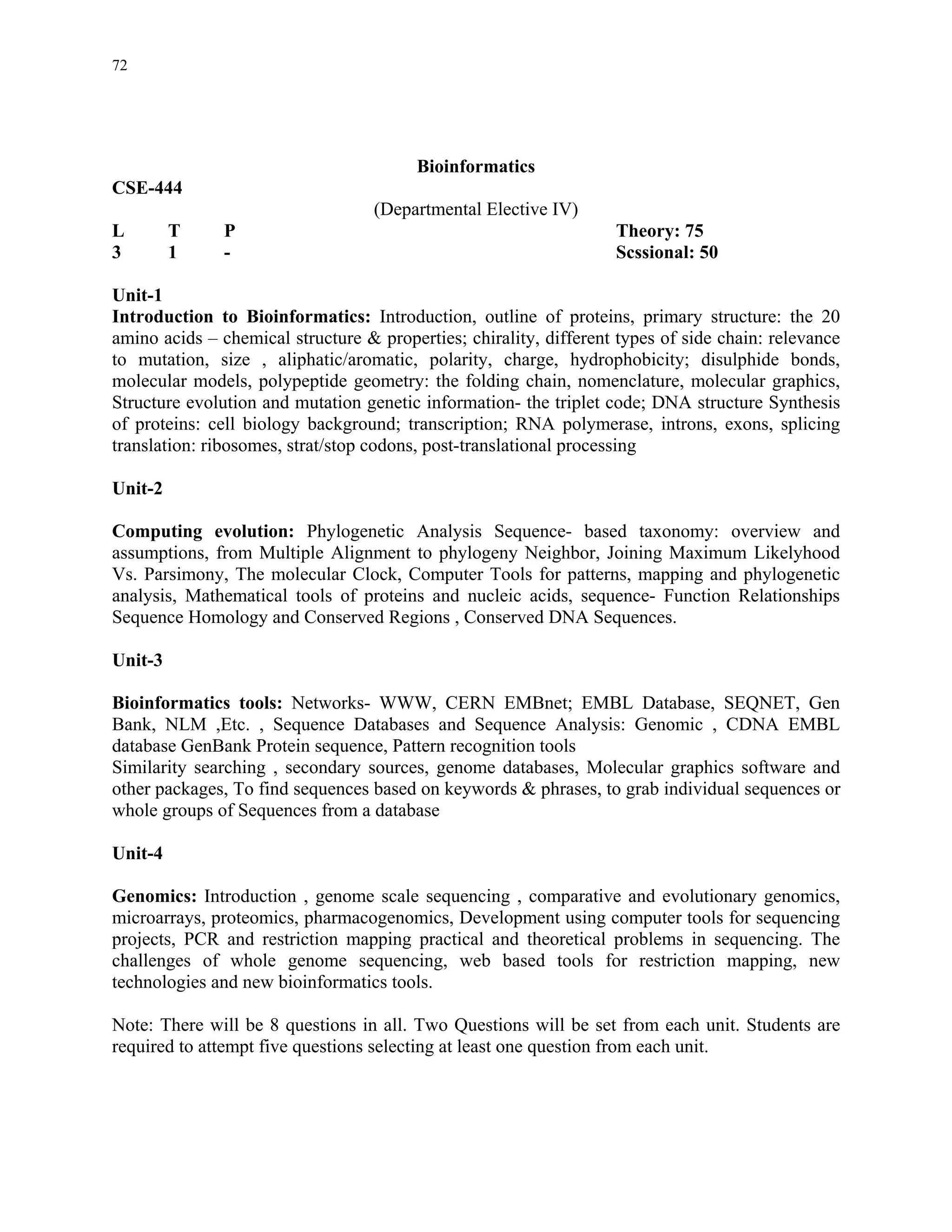 72




                                         Bioinformatics
CSE-444
                                   (Departmental Elective IV)
L        T     P                                                   Theory: 75
3        1     -                                                   Scssional: 50

Unit-1
Introduction to Bioinformatics: Introduction, outline of proteins, primary structure: the 20
amino acids – chemical structure & properties; chirality, different types of side chain: relevance
to mutation, size , aliphatic/aromatic, polarity, charge, hydrophobicity; disulphide bonds,
molecular models, polypeptide geometry: the folding chain, nomenclature, molecular graphics,
Structure evolution and mutation genetic information- the triplet code; DNA structure Synthesis
of proteins: cell biology background; transcription; RNA polymerase, introns, exons, splicing
translation: ribosomes, strat/stop codons, post-translational processing

Unit-2

Computing evolution: Phylogenetic Analysis Sequence- based taxonomy: overview and
assumptions, from Multiple Alignment to phylogeny Neighbor, Joining Maximum Likelyhood
Vs. Parsimony, The molecular Clock, Computer Tools for patterns, mapping and phylogenetic
analysis, Mathematical tools of proteins and nucleic acids, sequence- Function Relationships
Sequence Homology and Conserved Regions , Conserved DNA Sequences.

Unit-3

Bioinformatics tools: Networks- WWW, CERN EMBnet; EMBL Database, SEQNET, Gen
Bank, NLM ,Etc. , Sequence Databases and Sequence Analysis: Genomic , CDNA EMBL
database GenBank Protein sequence, Pattern recognition tools
Similarity searching , secondary sources, genome databases, Molecular graphics software and
other packages, To find sequences based on keywords & phrases, to grab individual sequences or
whole groups of Sequences from a database

Unit-4

Genomics: Introduction , genome scale sequencing , comparative and evolutionary genomics,
microarrays, proteomics, pharmacogenomics, Development using computer tools for sequencing
projects, PCR and restriction mapping practical and theoretical problems in sequencing. The
challenges of whole genome sequencing, web based tools for restriction mapping, new
technologies and new bioinformatics tools.

Note: There will be 8 questions in all. Two Questions will be set from each unit. Students are
required to attempt five questions selecting at least one question from each unit.
 