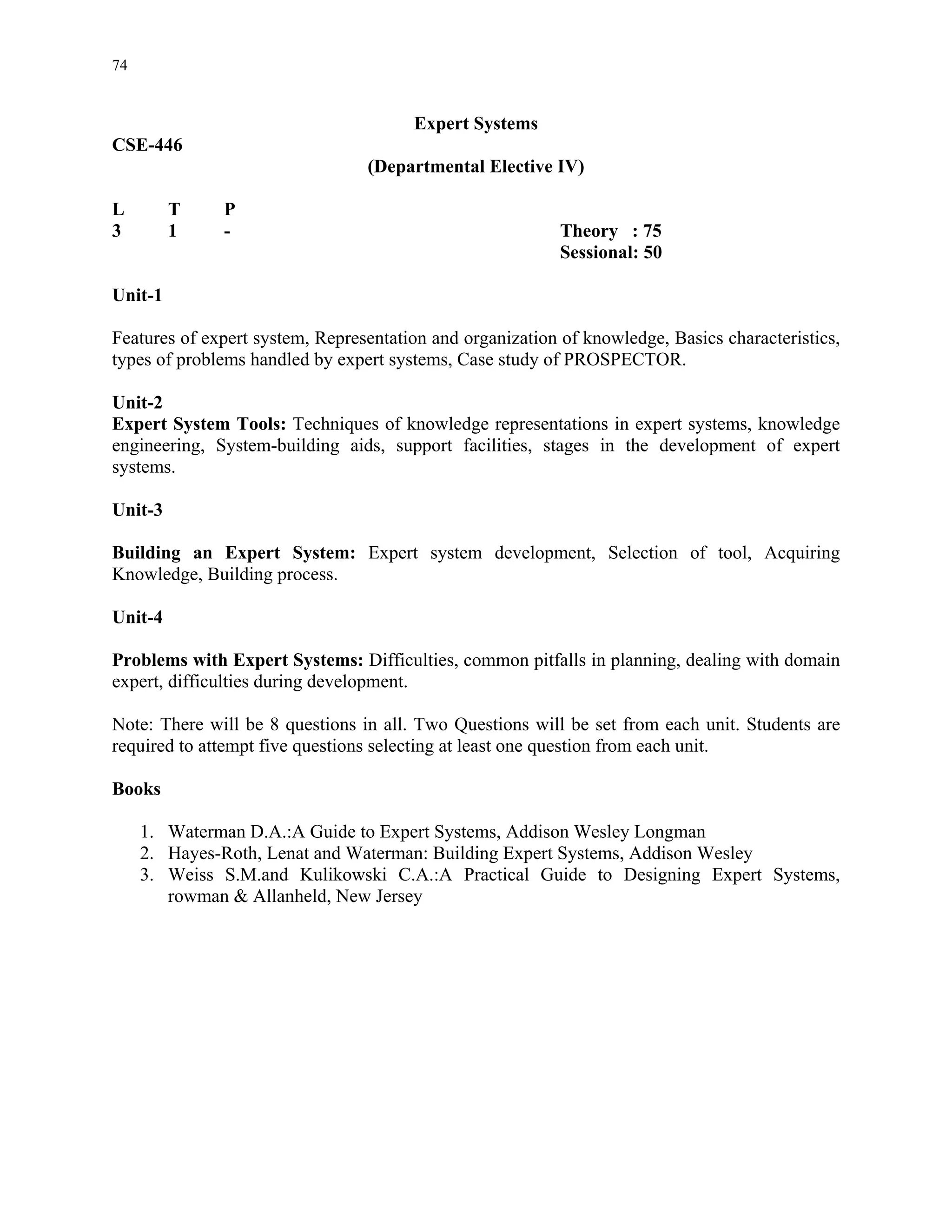 74


                                       Expert Systems
CSE-446
                                 (Departmental Elective IV)

L        T    P
3        1    -                                            Theory : 75
                                                           Sessional: 50

Unit-1

Features of expert system, Representation and organization of knowledge, Basics characteristics,
types of problems handled by expert systems, Case study of PROSPECTOR.

Unit-2
Expert System Tools: Techniques of knowledge representations in expert systems, knowledge
engineering, System-building aids, support facilities, stages in the development of expert
systems.

Unit-3

Building an Expert System: Expert system development, Selection of tool, Acquiring
Knowledge, Building process.

Unit-4

Problems with Expert Systems: Difficulties, common pitfalls in planning, dealing with domain
expert, difficulties during development.

Note: There will be 8 questions in all. Two Questions will be set from each unit. Students are
required to attempt five questions selecting at least one question from each unit.

Books

     1. Waterman D.A.:A Guide to Expert Systems, Addison Wesley Longman
     2. Hayes-Roth, Lenat and Waterman: Building Expert Systems, Addison Wesley
     3. Weiss S.M.and Kulikowski C.A.:A Practical Guide to Designing Expert Systems,
        rowman & Allanheld, New Jersey
 