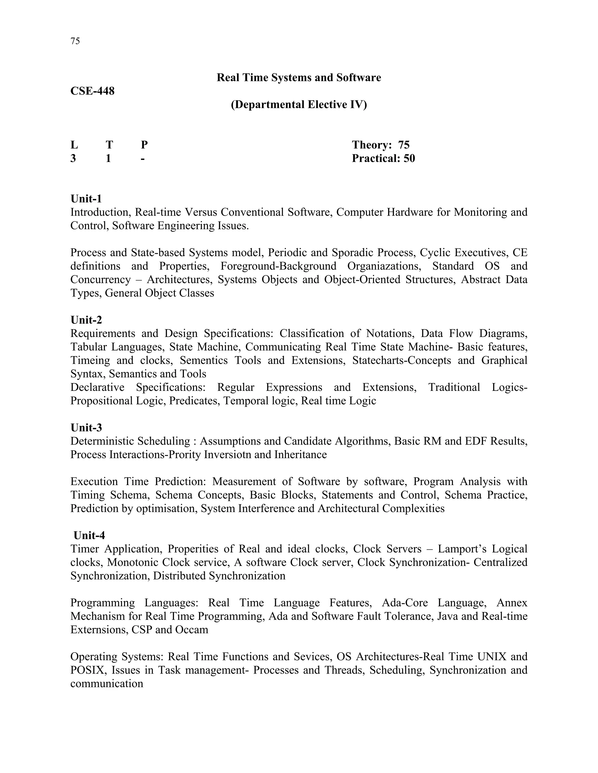 75


                             Real Time Systems and Software
CSE-448
                                (Departmental Elective IV)


L      T      P                                         Theory: 75
3      1      -                                         Practical: 50


Unit-1
Introduction, Real-time Versus Conventional Software, Computer Hardware for Monitoring and
Control, Software Engineering Issues.

Process and State-based Systems model, Periodic and Sporadic Process, Cyclic Executives, CE
definitions and Properties, Foreground-Background Organiazations, Standard OS and
Concurrency – Architectures, Systems Objects and Object-Oriented Structures, Abstract Data
Types, General Object Classes

Unit-2
Requirements and Design Specifications: Classification of Notations, Data Flow Diagrams,
Tabular Languages, State Machine, Communicating Real Time State Machine- Basic features,
Timeing and clocks, Sementics Tools and Extensions, Statecharts-Concepts and Graphical
Syntax, Semantics and Tools
Declarative Specifications: Regular Expressions and Extensions, Traditional Logics-
Propositional Logic, Predicates, Temporal logic, Real time Logic

Unit-3
Deterministic Scheduling : Assumptions and Candidate Algorithms, Basic RM and EDF Results,
Process Interactions-Prority Inversiotn and Inheritance

Execution Time Prediction: Measurement of Software by software, Program Analysis with
Timing Schema, Schema Concepts, Basic Blocks, Statements and Control, Schema Practice,
Prediction by optimisation, System Interference and Architectural Complexities

 Unit-4
Timer Application, Properities of Real and ideal clocks, Clock Servers – Lamport’s Logical
clocks, Monotonic Clock service, A software Clock server, Clock Synchronization- Centralized
Synchronization, Distributed Synchronization

Programming Languages: Real Time Language Features, Ada-Core Language, Annex
Mechanism for Real Time Programming, Ada and Software Fault Tolerance, Java and Real-time
Externsions, CSP and Occam

Operating Systems: Real Time Functions and Sevices, OS Architectures-Real Time UNIX and
POSIX, Issues in Task management- Processes and Threads, Scheduling, Synchronization and
communication
 