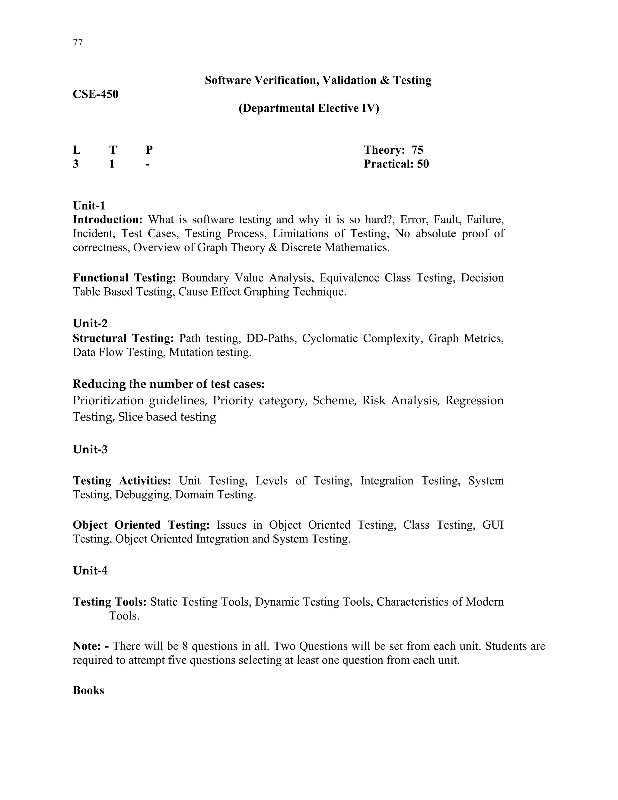 77


                          Software Verification, Validation & Testing
CSE-450
                                 (Departmental Elective IV)


L      T      P                                            Theory: 75
3      1      -                                            Practical: 50


Unit-1
Introduction: What is software testing and why it is so hard?, Error, Fault, Failure,
Incident, Test Cases, Testing Process, Limitations of Testing, No absolute proof of
correctness, Overview of Graph Theory & Discrete Mathematics. 
  
Functional Testing: Boundary Value Analysis, Equivalence Class Testing, Decision
Table Based Testing, Cause Effect Graphing Technique. 
  
Unit‐2 
Structural Testing: Path testing, DD-Paths, Cyclomatic Complexity, Graph Metrics,
Data Flow Testing, Mutation testing. 
  
Reducing the number of test cases: 
Prioritization  guidelines,  Priority  category,  Scheme,  Risk  Analysis,  Regression 
Testing, Slice based testing 
 
Unit‐3 
  
Testing Activities: Unit Testing, Levels of Testing, Integration Testing, System
Testing, Debugging, Domain Testing. 
  
Object Oriented Testing: Issues in Object Oriented Testing, Class Testing, GUI
Testing, Object Oriented Integration and System Testing. 
  
Unit‐4 
 
Testing Tools: Static Testing Tools, Dynamic Testing Tools, Characteristics of Modern
        Tools. 
 
Note: - There will be 8 questions in all. Two Questions will be set from each unit. Students are
required to attempt five questions selecting at least one question from each unit.
  
Books
 
 