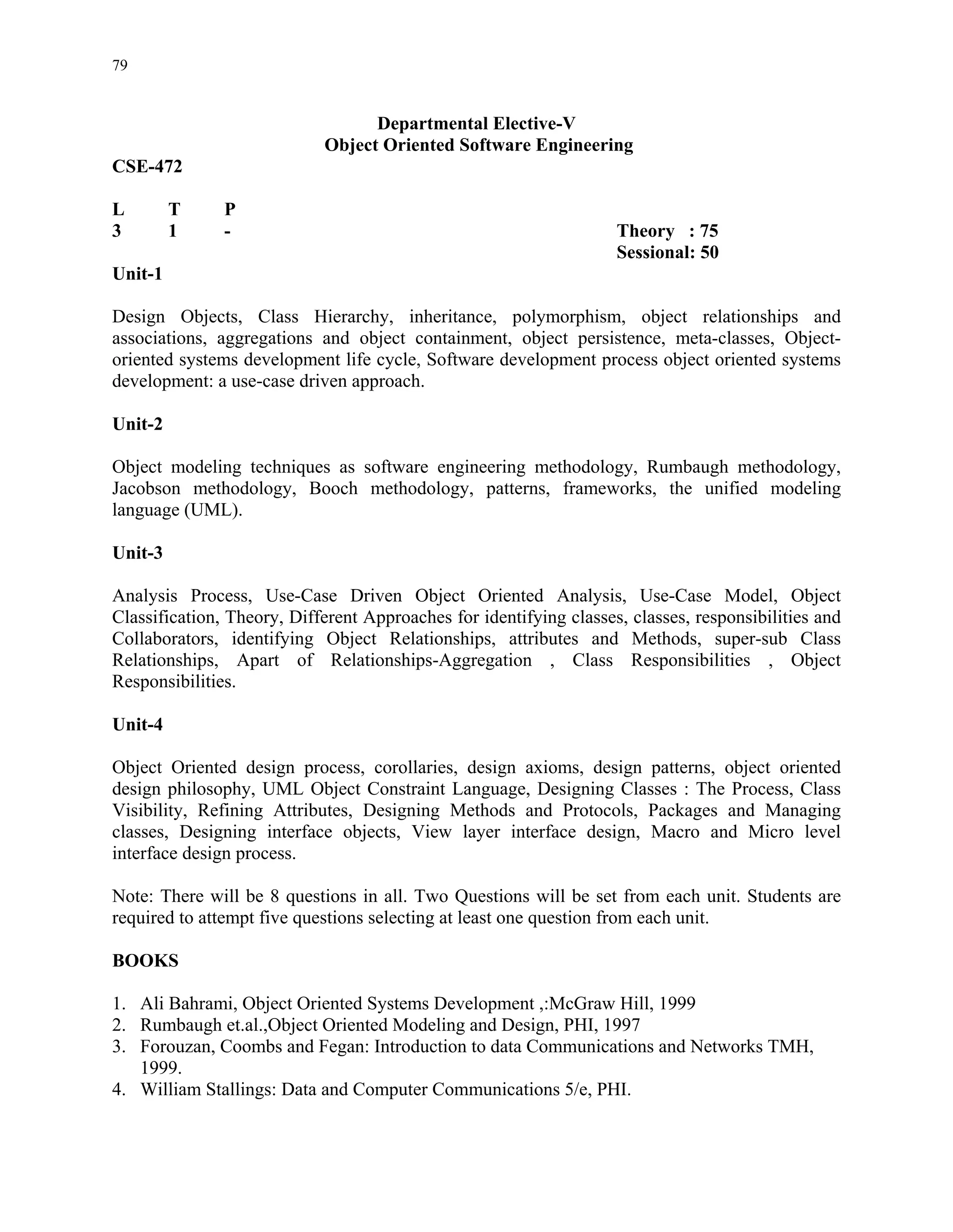 79


                                  Departmental Elective-V
                            Object Oriented Software Engineering
CSE-472

L        T     P
3        1     -                                                    Theory : 75
                                                                    Sessional: 50
Unit-1

Design Objects, Class Hierarchy, inheritance, polymorphism, object relationships and
associations, aggregations and object containment, object persistence, meta-classes, Object-
oriented systems development life cycle, Software development process object oriented systems
development: a use-case driven approach.

Unit-2

Object modeling techniques as software engineering methodology, Rumbaugh methodology,
Jacobson methodology, Booch methodology, patterns, frameworks, the unified modeling
language (UML).

Unit-3

Analysis Process, Use-Case Driven Object Oriented Analysis, Use-Case Model, Object
Classification, Theory, Different Approaches for identifying classes, classes, responsibilities and
Collaborators, identifying Object Relationships, attributes and Methods, super-sub Class
Relationships, Apart of Relationships-Aggregation , Class Responsibilities , Object
Responsibilities.

Unit-4

Object Oriented design process, corollaries, design axioms, design patterns, object oriented
design philosophy, UML Object Constraint Language, Designing Classes : The Process, Class
Visibility, Refining Attributes, Designing Methods and Protocols, Packages and Managing
classes, Designing interface objects, View layer interface design, Macro and Micro level
interface design process.

Note: There will be 8 questions in all. Two Questions will be set from each unit. Students are
required to attempt five questions selecting at least one question from each unit.

BOOKS

1. Ali Bahrami, Object Oriented Systems Development ,:McGraw Hill, 1999
2. Rumbaugh et.al.,Object Oriented Modeling and Design, PHI, 1997
3. Forouzan, Coombs and Fegan: Introduction to data Communications and Networks TMH,
   1999.
4. William Stallings: Data and Computer Communications 5/e, PHI.
 