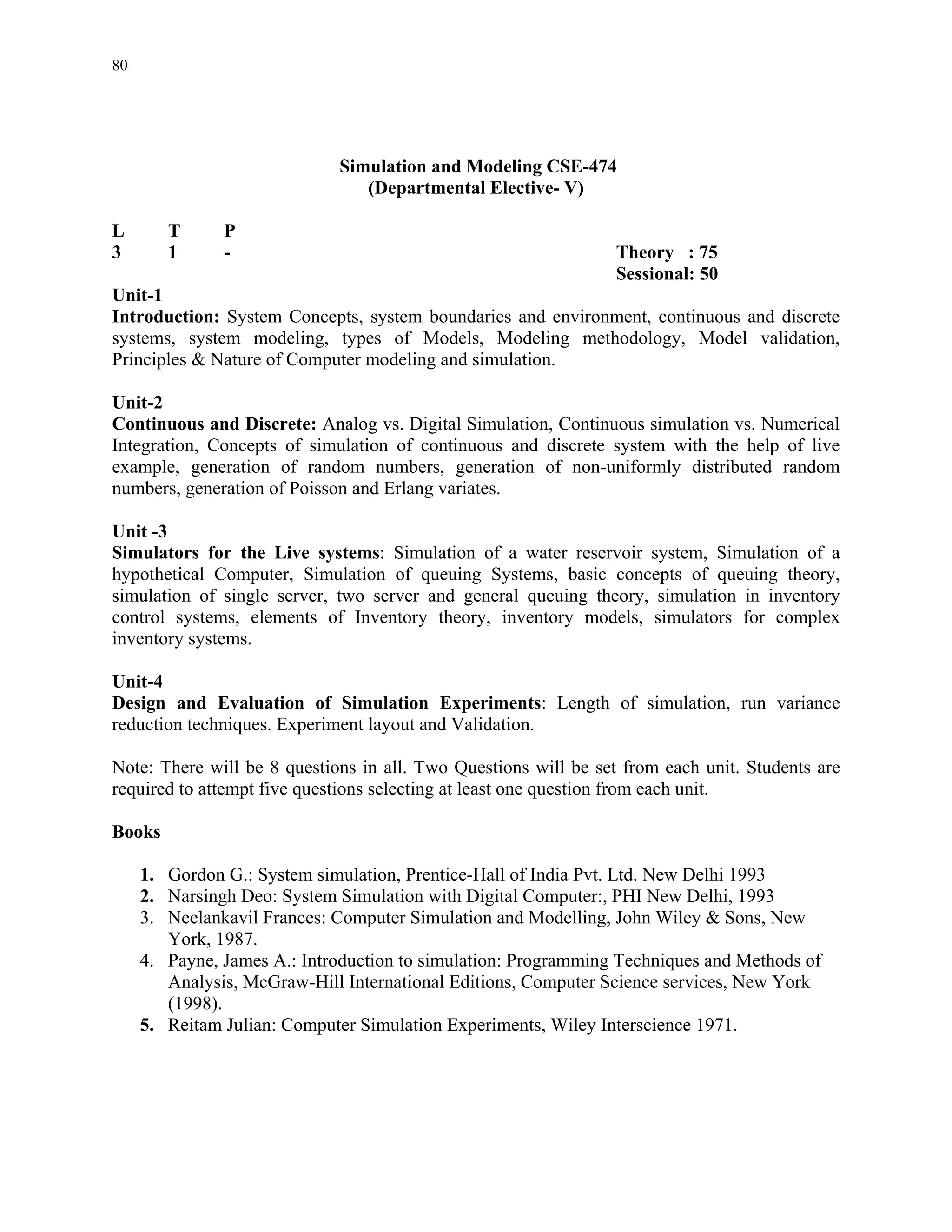 80




                             Simulation and Modeling CSE-474
                                (Departmental Elective- V)

L       T      P
3       1      -                                                 Theory : 75
                                                                 Sessional: 50
Unit-1
Introduction: System Concepts, system boundaries and environment, continuous and discrete
systems, system modeling, types of Models, Modeling methodology, Model validation,
Principles & Nature of Computer modeling and simulation.

Unit-2
Continuous and Discrete: Analog vs. Digital Simulation, Continuous simulation vs. Numerical
Integration, Concepts of simulation of continuous and discrete system with the help of live
example, generation of random numbers, generation of non-uniformly distributed random
numbers, generation of Poisson and Erlang variates.

Unit -3
Simulators for the Live systems: Simulation of a water reservoir system, Simulation of a
hypothetical Computer, Simulation of queuing Systems, basic concepts of queuing theory,
simulation of single server, two server and general queuing theory, simulation in inventory
control systems, elements of Inventory theory, inventory models, simulators for complex
inventory systems.

Unit-4
Design and Evaluation of Simulation Experiments: Length of simulation, run variance
reduction techniques. Experiment layout and Validation.

Note: There will be 8 questions in all. Two Questions will be set from each unit. Students are
required to attempt five questions selecting at least one question from each unit.

Books

     1. Gordon G.: System simulation, Prentice-Hall of India Pvt. Ltd. New Delhi 1993
     2. Narsingh Deo: System Simulation with Digital Computer:, PHI New Delhi, 1993
     3. Neelankavil Frances: Computer Simulation and Modelling, John Wiley & Sons, New
        York, 1987.
     4. Payne, James A.: Introduction to simulation: Programming Techniques and Methods of
        Analysis, McGraw-Hill International Editions, Computer Science services, New York
        (1998).
     5. Reitam Julian: Computer Simulation Experiments, Wiley Interscience 1971.
 