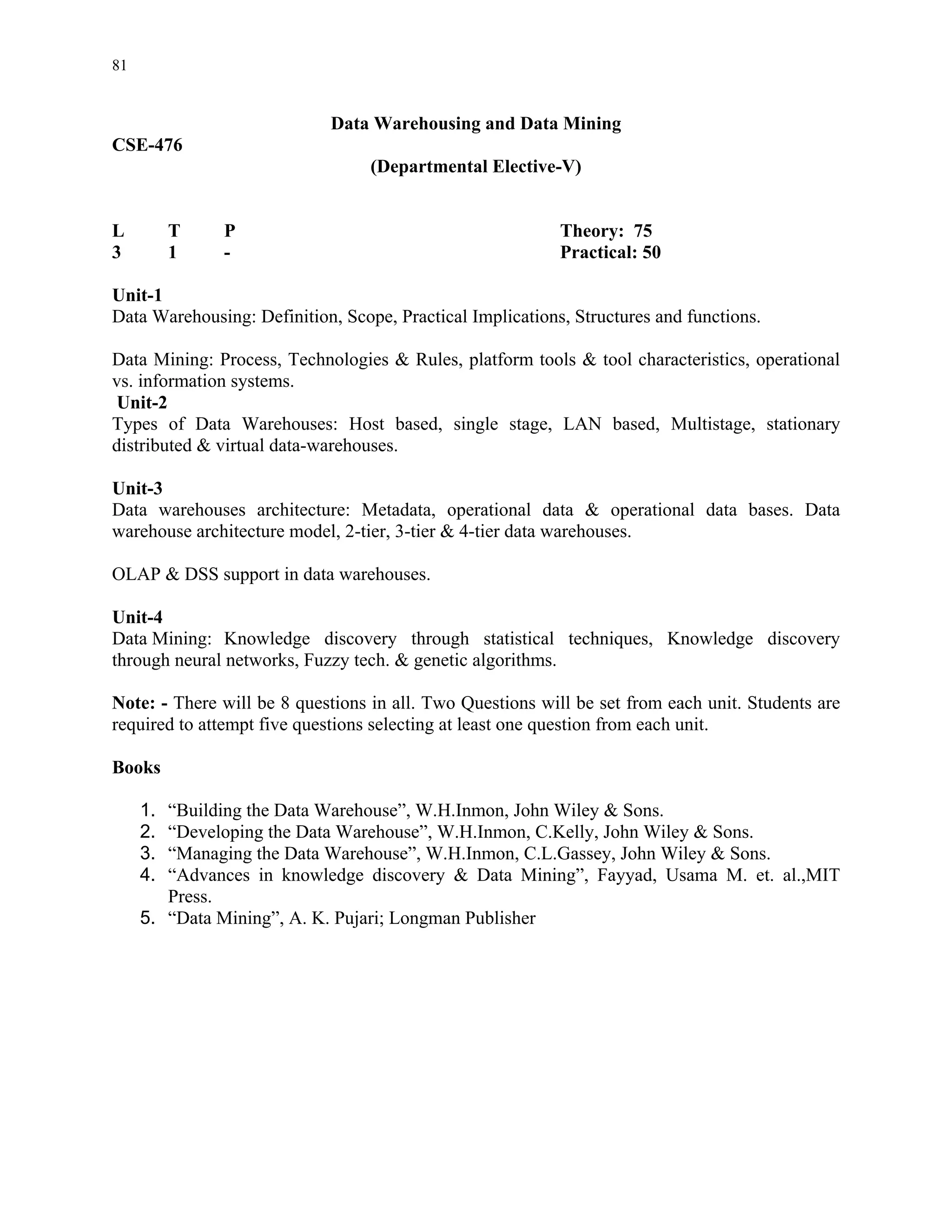 81


                            Data Warehousing and Data Mining
CSE-476
                                  (Departmental Elective-V)


L         T   P                                            Theory: 75
3         1   -                                            Practical: 50

Unit-1
Data Warehousing: Definition, Scope, Practical Implications, Structures and functions.

Data Mining: Process, Technologies & Rules, platform tools & tool characteristics, operational
vs. information systems.
Unit-2
Types of Data Warehouses: Host based, single stage, LAN based, Multistage, stationary
distributed & virtual data-warehouses.

Unit-3
Data warehouses architecture: Metadata, operational data & operational data bases. Data
warehouse architecture model, 2-tier, 3-tier & 4-tier data warehouses.

OLAP & DSS support in data warehouses.

Unit-4
Data Mining: Knowledge discovery through statistical techniques, Knowledge discovery
through neural networks, Fuzzy tech. & genetic algorithms.

Note: - There will be 8 questions in all. Two Questions will be set from each unit. Students are
required to attempt five questions selecting at least one question from each unit.

Books

     1. “Building the Data Warehouse”, W.H.Inmon, John Wiley & Sons.
     2. “Developing the Data Warehouse”, W.H.Inmon, C.Kelly, John Wiley & Sons.
     3. “Managing the Data Warehouse”, W.H.Inmon, C.L.Gassey, John Wiley & Sons.
     4. “Advances in knowledge discovery & Data Mining”, Fayyad, Usama M. et. al.,MIT
        Press.
     5. “Data Mining”, A. K. Pujari; Longman Publisher
 
