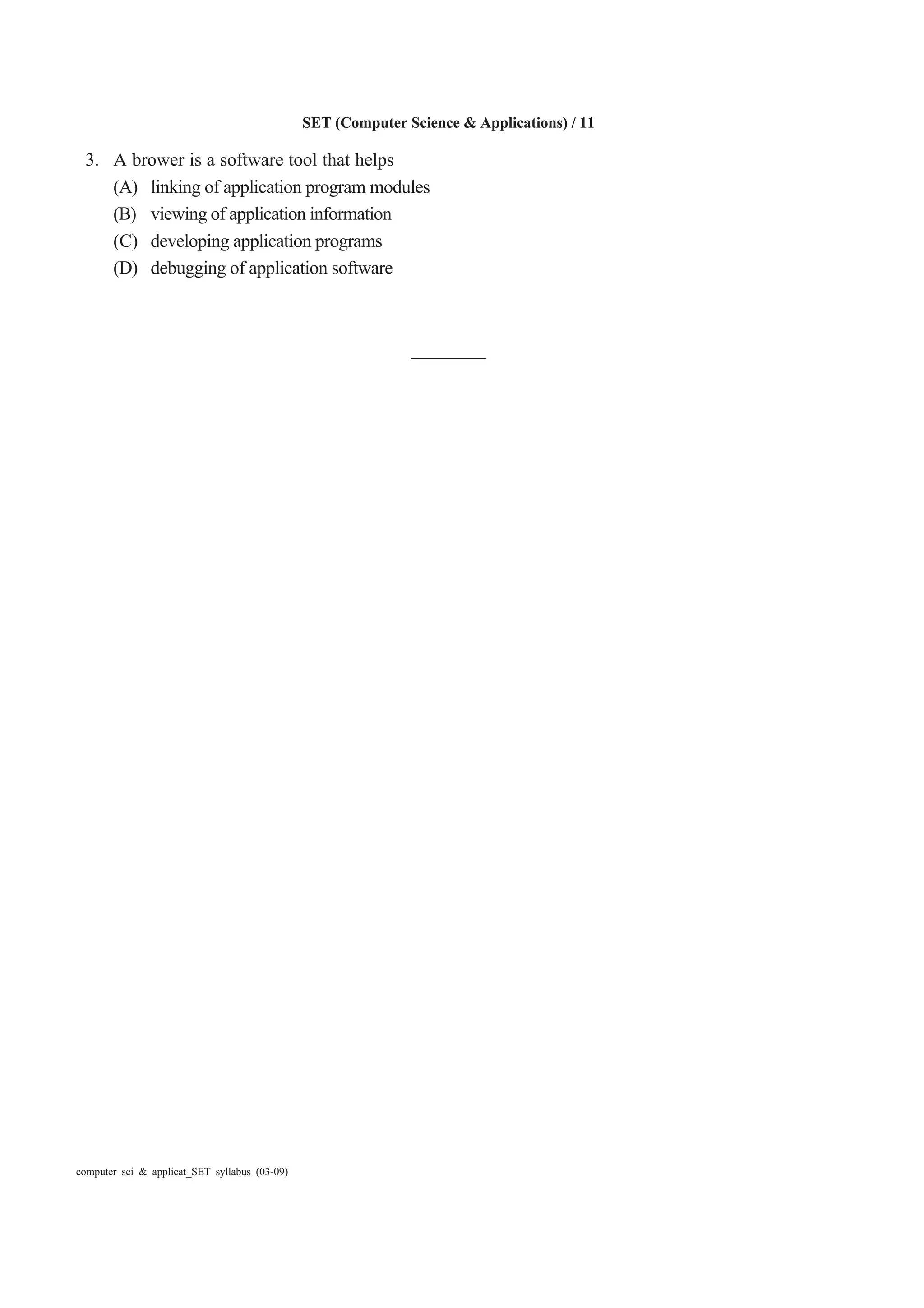 SET (Computer Science & Applications) / 11
computer sci & applicat_SET syllabus (03-09)
3. A brower is a software tool that helps
(A) linking of application program modules
(B) viewing of application information
(C) developing application programs
(D) debugging of application software
————
 