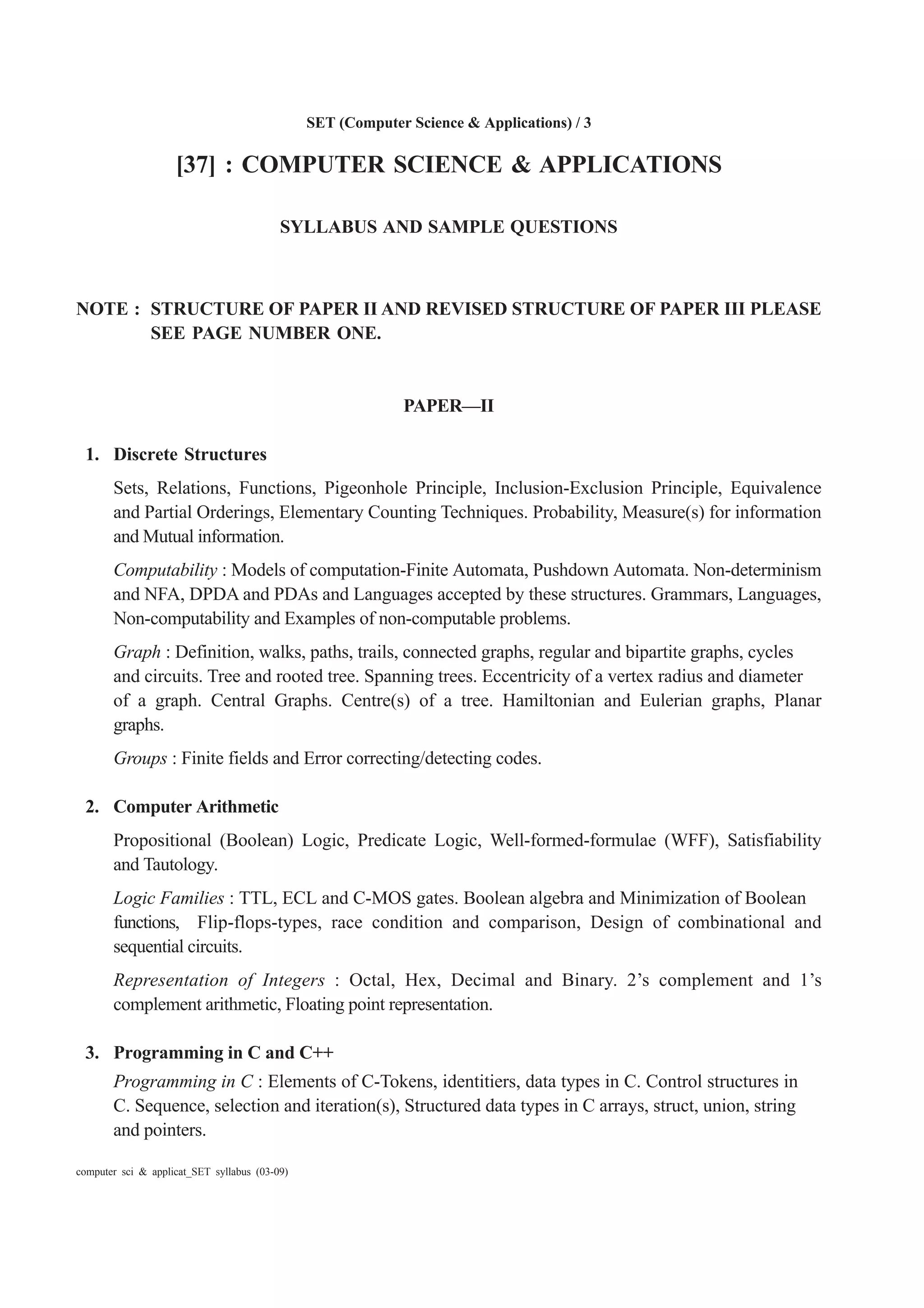 SET (Computer Science & Applications) / 3
computer sci & applicat_SET syllabus (03-09)
[37] : COMPUTER SCIENCE & APPLICATIONS
SYLLABUS AND SAMPLE QUESTIONS
NOTE : STRUCTURE OF PAPER II AND REVISED STRUCTURE OF PAPER III PLEASE
SEE PAGE NUMBER ONE.
PAPER—II
1. Discrete Structures
Sets, Relations, Functions, Pigeonhole Principle, Inclusion-Exclusion Principle, Equivalence
and Partial Orderings, Elementary Counting Techniques. Probability, Measure(s) for information
and Mutual information.
Computability : Models of computation-Finite Automata, Pushdown Automata. Non-determinism
and NFA, DPDA and PDAs and Languages accepted by these structures. Grammars, Languages,
Non-computability and Examples of non-computable problems.
Graph : Definition, walks, paths, trails, connected graphs, regular and bipartite graphs, cycles
and circuits. Tree and rooted tree. Spanning trees. Eccentricity of a vertex radius and diameter
of a graph. Central Graphs. Centre(s) of a tree. Hamiltonian and Eulerian graphs, Planar
graphs.
Groups : Finite fields and Error correcting/detecting codes.
2. Computer Arithmetic
Propositional (Boolean) Logic, Predicate Logic, Well-formed-formulae (WFF), Satisfiability
and Tautology.
Logic Families : TTL, ECL and C-MOS gates. Boolean algebra and Minimization of Boolean
functions, Flip-flops-types, race condition and comparison, Design of combinational and
sequential circuits.
Representation of Integers : Octal, Hex, Decimal and Binary. 2’s complement and 1’s
complement arithmetic, Floating point representation.
3. Programming in C and C++
Programming in C : Elements of C-Tokens, identitiers, data types in C. Control structures in
C. Sequence, selection and iteration(s), Structured data types in C arrays, struct, union, string
and pointers.
 