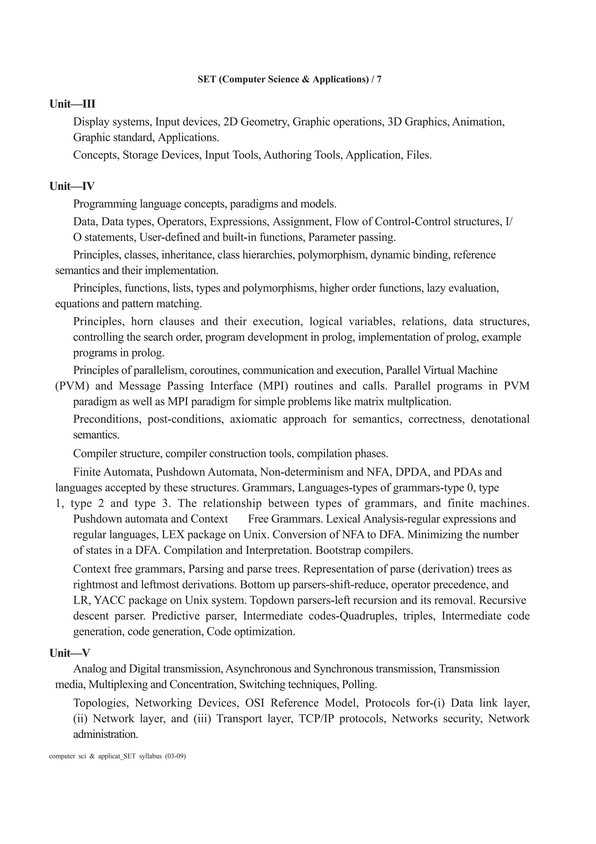 SET (Computer Science & Applications) / 7
computer sci & applicat_SET syllabus (03-09)
Unit—III
Display systems, Input devices, 2D Geometry, Graphic operations, 3D Graphics, Animation,
Graphic standard, Applications.
Concepts, Storage Devices, Input Tools, Authoring Tools, Application, Files.
Unit—IV
Programming language concepts, paradigms and models.
Data, Data types, Operators, Expressions, Assignment, Flow of Control-Control structures, I/
O statements, User-defined and built-in functions, Parameter passing.
Principles, classes, inheritance, class hierarchies, polymorphism, dynamic binding, reference
semantics and their implementation.
Principles, functions, lists, types and polymorphisms, higher order functions, lazy evaluation,
equations and pattern matching.
Principles, horn clauses and their execution, logical variables, relations, data structures,
controlling the search order, program development in prolog, implementation of prolog, example
programs in prolog.
Principles of parallelism, coroutines, communication and execution, Parallel Virtual Machine
(PVM) and Message Passing Interface (MPI) routines and calls. Parallel programs in PVM
paradigm as well as MPI paradigm for simple problems like matrix multplication.
Preconditions, post-conditions, axiomatic approach for semantics, correctness, denotational
semantics.
Compiler structure, compiler construction tools, compilation phases.
Finite Automata, Pushdown Automata, Non-determinism and NFA, DPDA, and PDAs and
languages accepted by these structures. Grammars, Languages-types of grammars-type 0, type
1, type 2 and type 3. The relationship between types of grammars, and finite machines.
Pushdown automata and Context Free Grammars. Lexical Analysis-regular expressions and
regular languages, LEX package on Unix. Conversion of NFA to DFA. Minimizing the number
of states in a DFA. Compilation and Interpretation. Bootstrap compilers.
Context free grammars, Parsing and parse trees. Representation of parse (derivation) trees as
rightmost and leftmost derivations. Bottom up parsers-shift-reduce, operator precedence, and
LR, YACC package on Unix system. Topdown parsers-left recursion and its removal. Recursive
descent parser. Predictive parser, Intermediate codes-Quadruples, triples, Intermediate code
generation, code generation, Code optimization.
Unit—V
Analog and Digital transmission,Asynchronous and Synchronous transmission, Transmission
media, Multiplexing and Concentration, Switching techniques, Polling.
Topologies, Networking Devices, OSI Reference Model, Protocols for-(i) Data link layer,
(ii) Network layer, and (iii) Transport layer, TCP/IP protocols, Networks security, Network
administration.
 