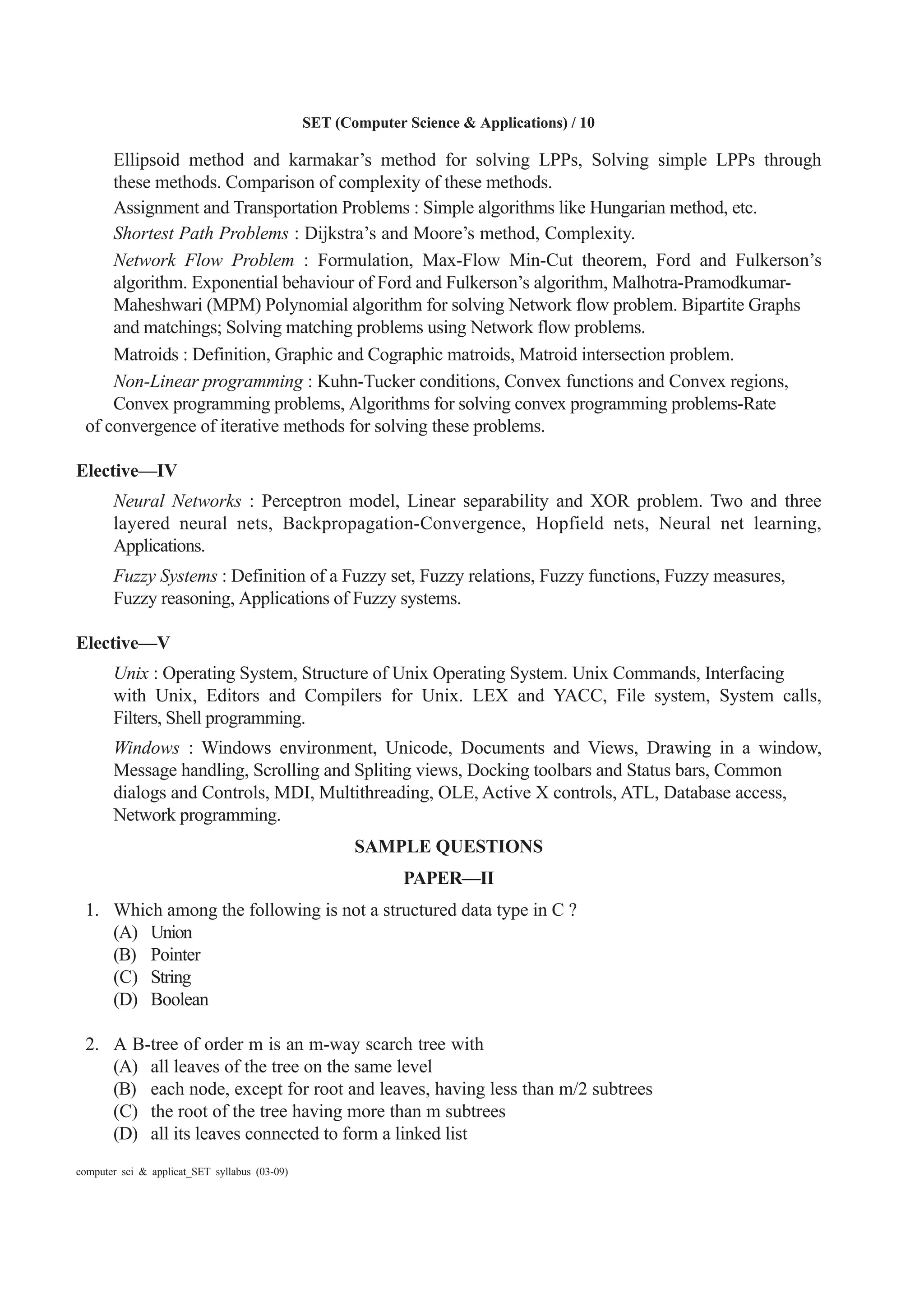 SET (Computer Science & Applications) / 10
computer sci & applicat_SET syllabus (03-09)
Ellipsoid method and karmakar’s method for solving LPPs, Solving simple LPPs through
these methods. Comparison of complexity of these methods.
Assignment and Transportation Problems : Simple algorithms like Hungarian method, etc.
Shortest Path Problems : Dijkstra’s and Moore’s method, Complexity.
Network Flow Problem : Formulation, Max-Flow Min-Cut theorem, Ford and Fulkerson’s
algorithm. Exponential behaviour of Ford and Fulkerson’s algorithm, Malhotra-Pramodkumar-
Maheshwari (MPM) Polynomial algorithm for solving Network flow problem. Bipartite Graphs
and matchings; Solving matching problems using Network flow problems.
Matroids : Definition, Graphic and Cographic matroids, Matroid intersection problem.
Non-Linear programming : Kuhn-Tucker conditions, Convex functions and Convex regions,
Convex programming problems, Algorithms for solving convex programming problems-Rate
of convergence of iterative methods for solving these problems.
Elective—IV
Neural Networks : Perceptron model, Linear separability and XOR problem. Two and three
layered neural nets, Backpropagation-Convergence, Hopfield nets, Neural net learning,
Applications.
Fuzzy Systems : Definition of a Fuzzy set, Fuzzy relations, Fuzzy functions, Fuzzy measures,
Fuzzy reasoning, Applications of Fuzzy systems.
Elective—V
Unix : Operating System, Structure of Unix Operating System. Unix Commands, Interfacing
with Unix, Editors and Compilers for Unix. LEX and YACC, File system, System calls,
Filters, Shell programming.
Windows : Windows environment, Unicode, Documents and Views, Drawing in a window,
Message handling, Scrolling and Spliting views, Docking toolbars and Status bars, Common
dialogs and Controls, MDI, Multithreading, OLE, Active X controls, ATL, Database access,
Network programming.
SAMPLE QUESTIONS
PAPER—II
1. Which among the following is not a structured data type in C ?
(A) Union
(B) Pointer
(C) String
(D) Boolean
2. A B-tree of order m is an m-way scarch tree with
(A) all leaves of the tree on the same level
(B) each node, except for root and leaves, having less than m/2 subtrees
(C) the root of the tree having more than m subtrees
(D) all its leaves connected to form a linked list
 