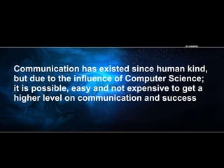 Communication has existed since human kind, but due to the influence of Computer Science; it is possible, easy and not expensive to get a higher level on communication and success 