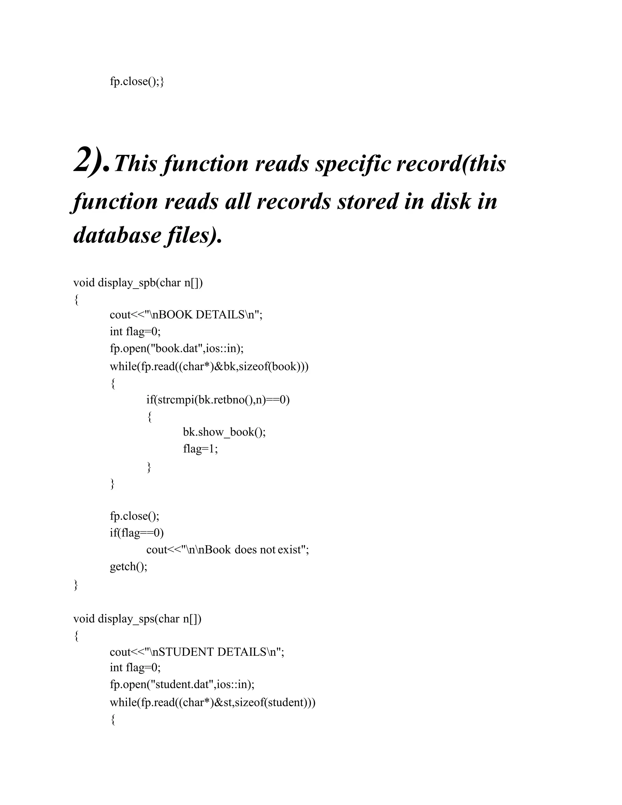 fp.close();}
2).This function reads specific record(this
function reads all records stored in disk in
database files).
void display_spb(char n[])
{
cout<<"nBOOK DETAILSn";
int flag=0;
fp.open("book.dat",ios::in);
while(fp.read((char*)&bk,sizeof(book)))
{
if(strcmpi(bk.retbno(),n)==0)
{
bk.show_book();
flag=1;
}
}
fp.close();
if(flag==0)
cout<<"nnBook does not exist";
getch();
}
void display_sps(char n[])
{
cout<<"nSTUDENT DETAILSn";
int flag=0;
fp.open("student.dat",ios::in);
while(fp.read((char*)&st,sizeof(student)))
{
 