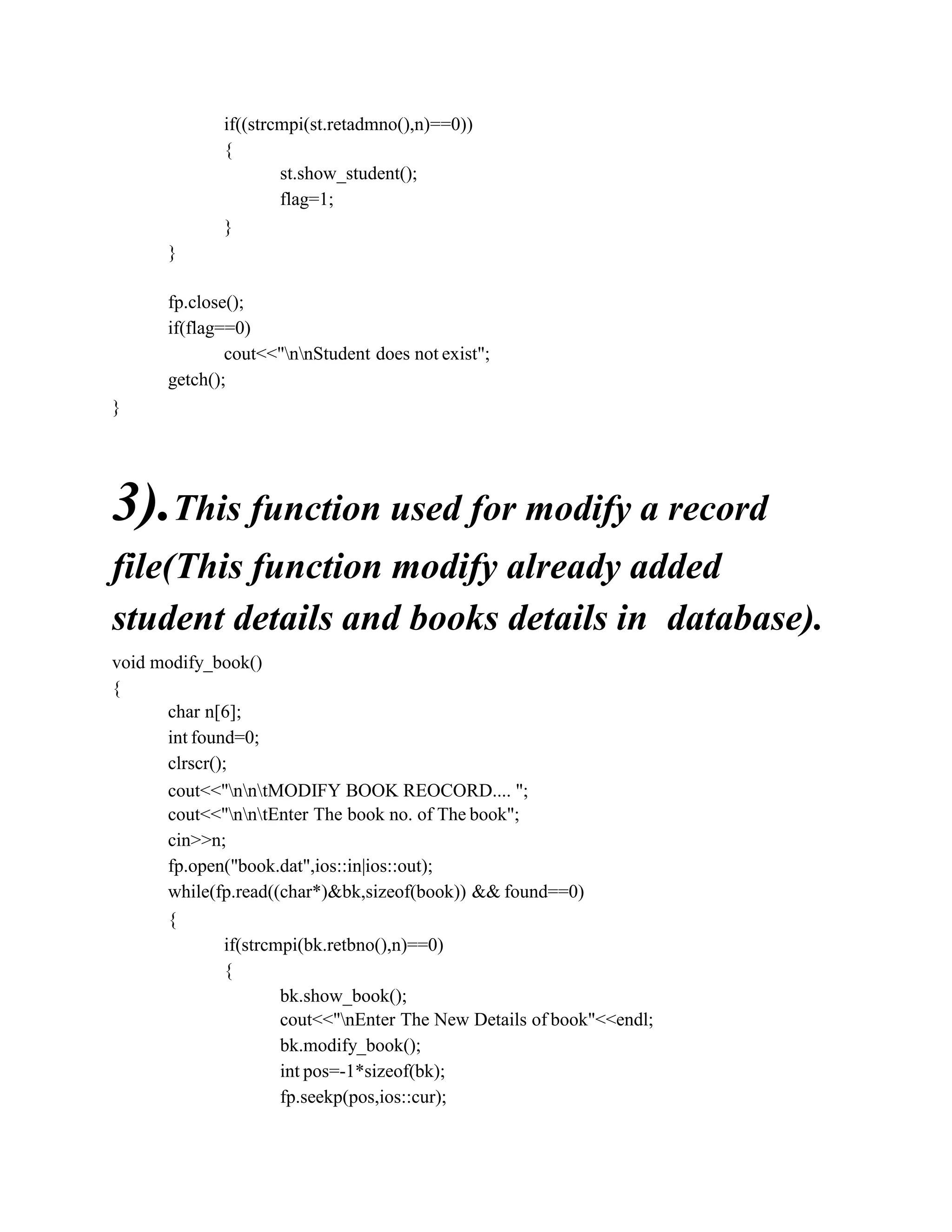 if((strcmpi(st.retadmno(),n)==0))
{
st.show_student();
flag=1;
}
}
fp.close();
if(flag==0)
cout<<"nnStudent does not exist";
getch();
}
3).This function used for modify a record
file(This function modify already added
student details and books details in database).
void modify_book()
{
char n[6];
int found=0;
clrscr();
cout<<"nntMODIFY BOOK REOCORD.... ";
cout<<"nntEnter The book no. of The book";
cin>>n;
fp.open("book.dat",ios::in|ios::out);
while(fp.read((char*)&bk,sizeof(book)) && found==0)
{
if(strcmpi(bk.retbno(),n)==0)
{
bk.show_book();
cout<<"nEnter The New Details of book"<<endl;
bk.modify_book();
int pos=-1*sizeof(bk);
fp.seekp(pos,ios::cur);
 