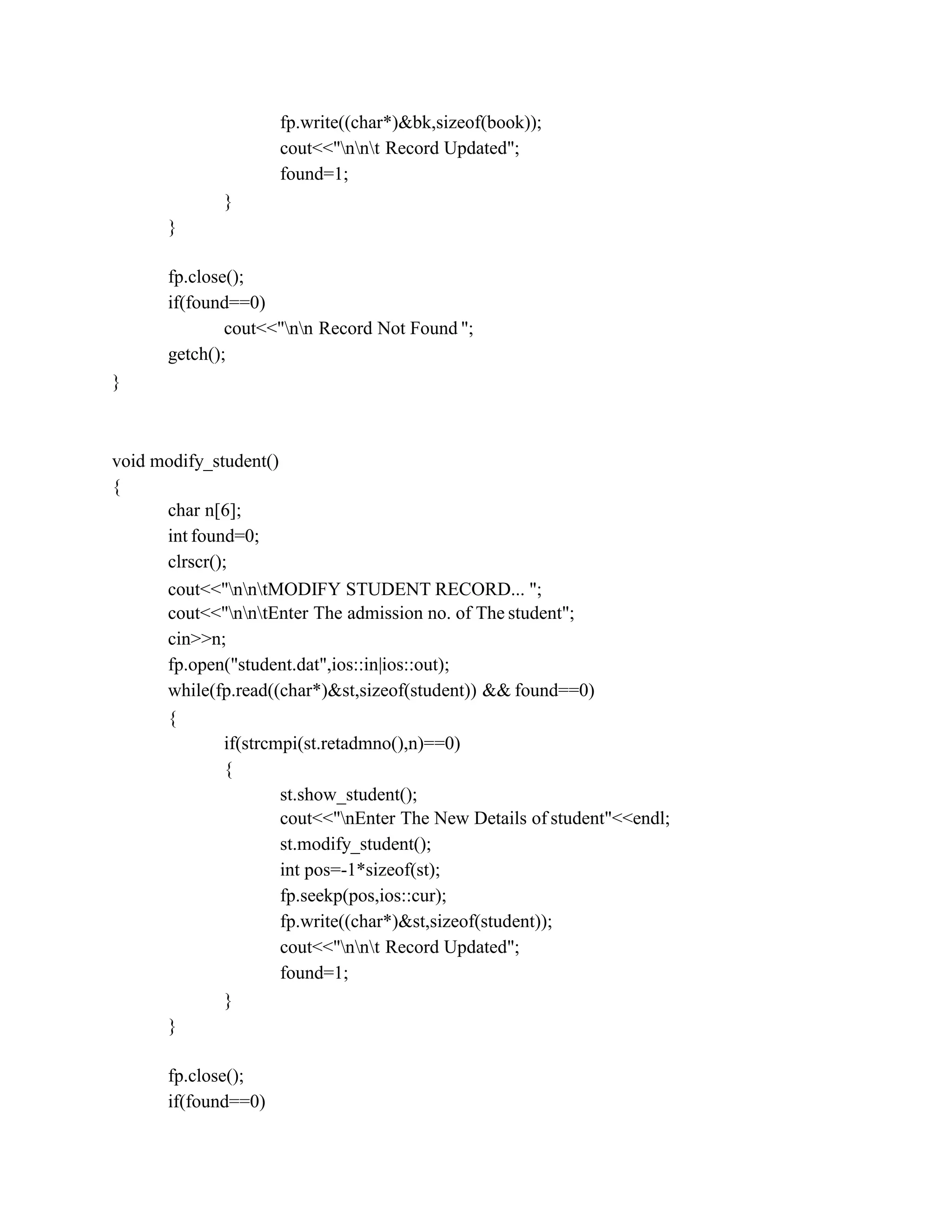 fp.write((char*)&bk,sizeof(book));
cout<<"nnt Record Updated";
found=1;
}
}
fp.close();
if(found==0)
cout<<"nn Record Not Found ";
getch();
}
void modify_student()
{
char n[6];
int found=0;
clrscr();
cout<<"nntMODIFY STUDENT RECORD... ";
cout<<"nntEnter The admission no. of The student";
cin>>n;
fp.open("student.dat",ios::in|ios::out);
while(fp.read((char*)&st,sizeof(student)) && found==0)
{
if(strcmpi(st.retadmno(),n)==0)
{
st.show_student();
cout<<"nEnter The New Details of student"<<endl;
st.modify_student();
int pos=-1*sizeof(st);
fp.seekp(pos,ios::cur);
fp.write((char*)&st,sizeof(student));
cout<<"nnt Record Updated";
found=1;
}
}
fp.close();
if(found==0)
 