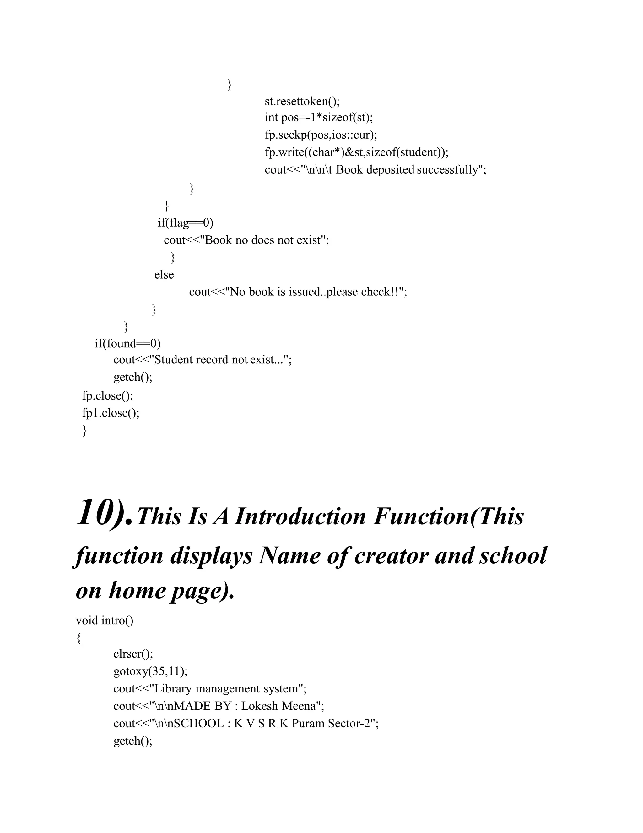 }
st.resettoken();
int pos=-1*sizeof(st);
fp.seekp(pos,ios::cur);
fp.write((char*)&st,sizeof(student));
cout<<"nnt Book deposited successfully";
}
}
if(flag==0)
cout<<"Book no does not exist";
}
else
cout<<"No book is issued..please check!!";
}
}
if(found==0)
cout<<"Student record not exist...";
getch();
fp.close();
fp1.close();
}
10).This Is A Introduction Function(This
function displays Name of creator and school
on home page).
void intro()
{
clrscr();
gotoxy(35,11);
cout<<"Library management system";
cout<<"nnMADE BY : Lokesh Meena";
cout<<"nnSCHOOL : K V S R K Puram Sector-2";
getch();
 