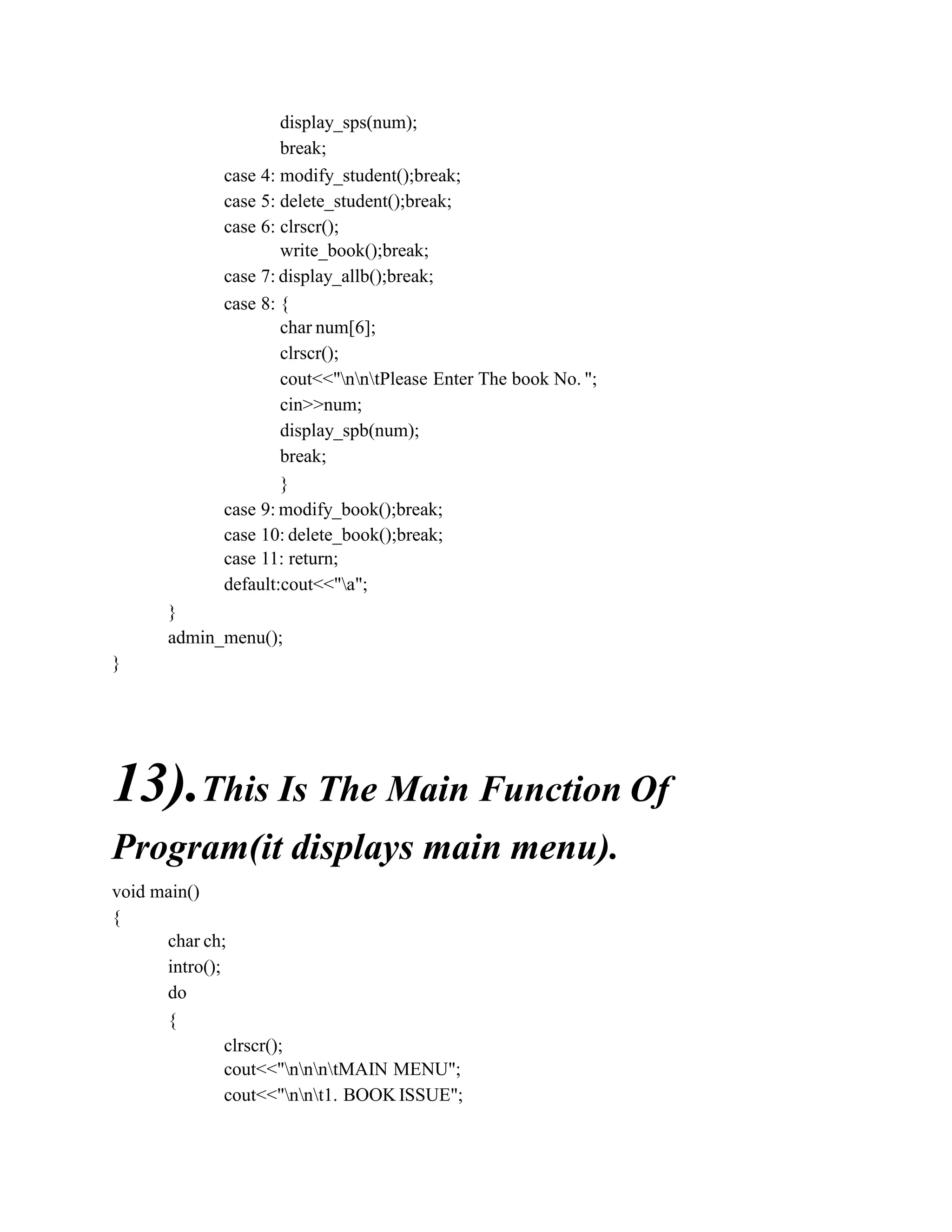 display_sps(num);
break;
case 4: modify_student();break;
case 5: delete_student();break;
case 6: clrscr();
write_book();break;
case 7: display_allb();break;
case 8: {
char num[6];
clrscr();
cout<<"nntPlease Enter The book No. ";
cin>>num;
display_spb(num);
break;
}
case 9: modify_book();break;
case 10: delete_book();break;
case 11: return;
default:cout<<"a";
}
admin_menu();
}
13).This Is The Main Function Of
Program(it displays main menu).
void main()
{
char ch;
intro();
do
{
clrscr();
cout<<"nnntMAIN MENU";
cout<<"nnt1. BOOK ISSUE";
 