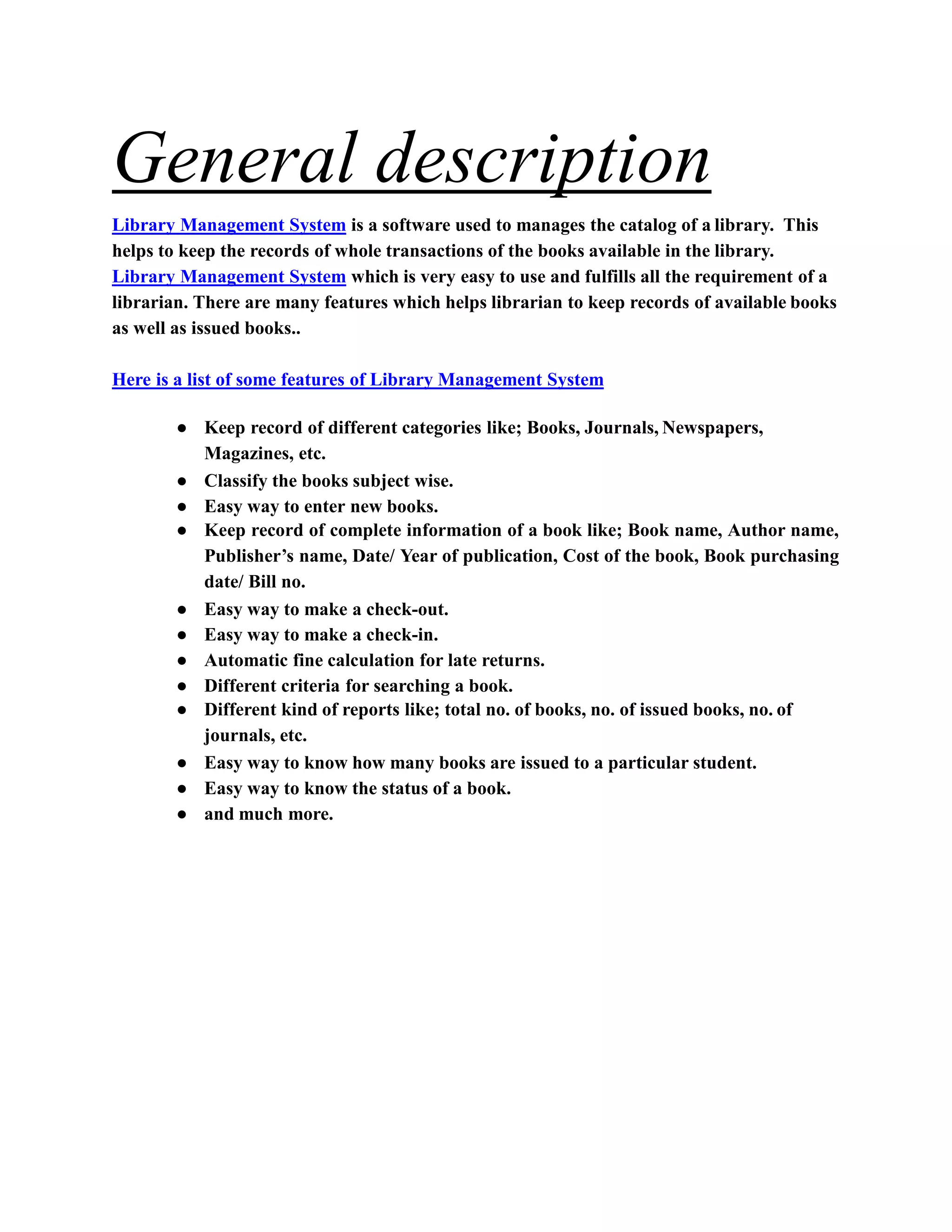General description
Library Management System is a software used to manages the catalog of a library. This
helps to keep the records of whole transactions of the books available in the library.
Library Management System which is very easy to use and fulfills all the requirement of a
librarian. There are many features which helps librarian to keep records of available books
as well as issued books..
Here is a list of some features of Library Management System
● Keep record of different categories like; Books, Journals, Newspapers,
Magazines, etc.
● Classify the books subject wise.
● Easy way to enter new books.
● Keep record of complete information of a book like; Book name, Author name,
Publisher’s name, Date/ Year of publication, Cost of the book, Book purchasing
date/ Bill no.
● Easy way to make a check-out.
● Easy way to make a check-in.
● Automatic fine calculation for late returns.
● Different criteria for searching a book.
● Different kind of reports like; total no. of books, no. of issued books, no. of
journals, etc.
● Easy way to know how many books are issued to a particular student.
● Easy way to know the status of a book.
● and much more.
 