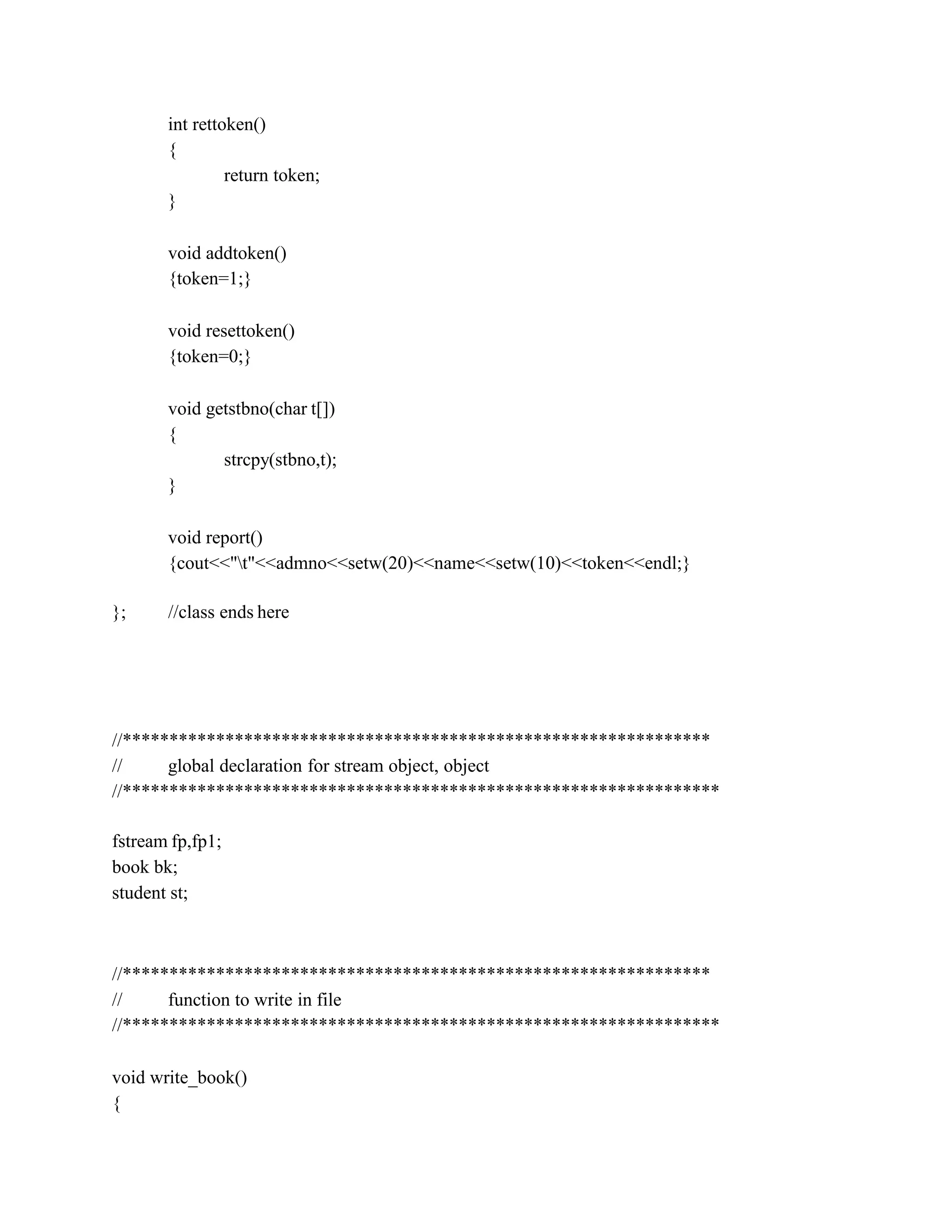 int rettoken()
{
return token;
}
void addtoken()
{token=1;}
void resettoken()
{token=0;}
void getstbno(char t[])
{
strcpy(stbno,t);
}
void report()
{cout<<"t"<<admno<<setw(20)<<name<<setw(10)<<token<<endl;}
}; //class ends here
//***************************************************************
// global declaration for stream object, object
//****************************************************************
fstream fp,fp1;
book bk;
student st;
//***************************************************************
// function to write in file
//****************************************************************
void write_book()
{
 