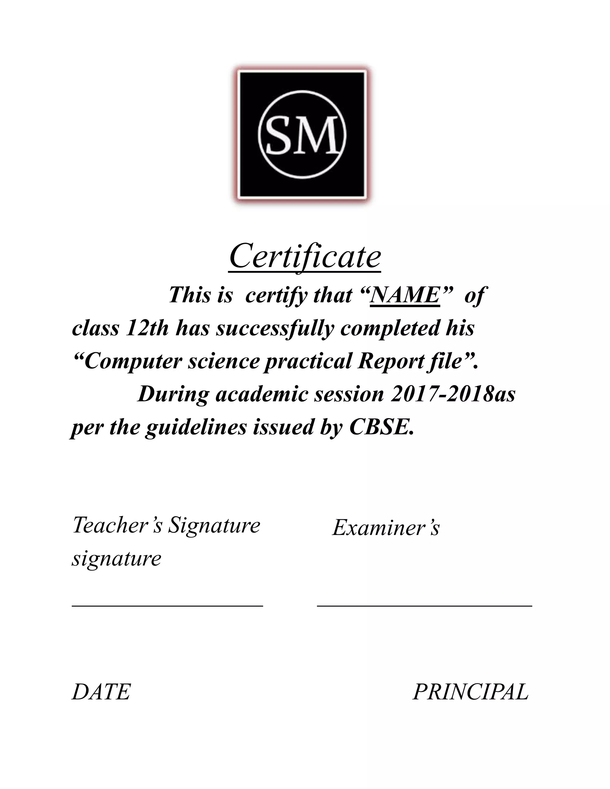 Certificate
This is certify that “NAME” of
class 12th has successfully completed his
“Computer science practical Report file”.
During academic session 2017-2018as
per the guidelines issued by CBSE.
Examiner’sTeacher’s Signature
signature
DATE PRINCIPAL
 