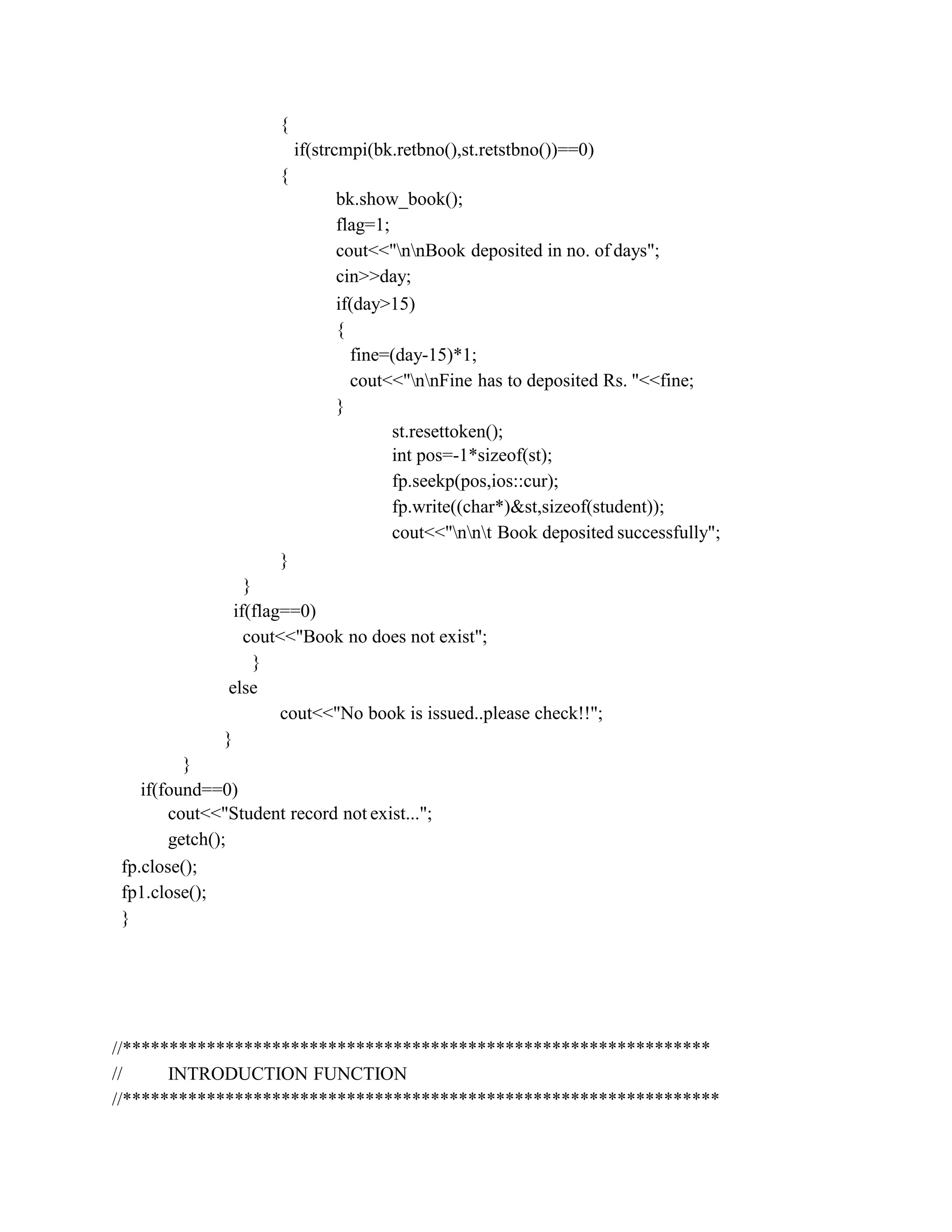 {
if(strcmpi(bk.retbno(),st.retstbno())==0)
{
bk.show_book();
flag=1;
cout<<"nnBook deposited in no. of days";
cin>>day;
if(day>15)
{
fine=(day-15)*1;
cout<<"nnFine has to deposited Rs. "<<fine;
}
st.resettoken();
int pos=-1*sizeof(st);
fp.seekp(pos,ios::cur);
fp.write((char*)&st,sizeof(student));
cout<<"nnt Book deposited successfully";
}
}
if(flag==0)
cout<<"Book no does not exist";
}
else
cout<<"No book is issued..please check!!";
}
}
if(found==0)
cout<<"Student record not exist...";
getch();
fp.close();
fp1.close();
}
//***************************************************************
// INTRODUCTION FUNCTION
//****************************************************************
 