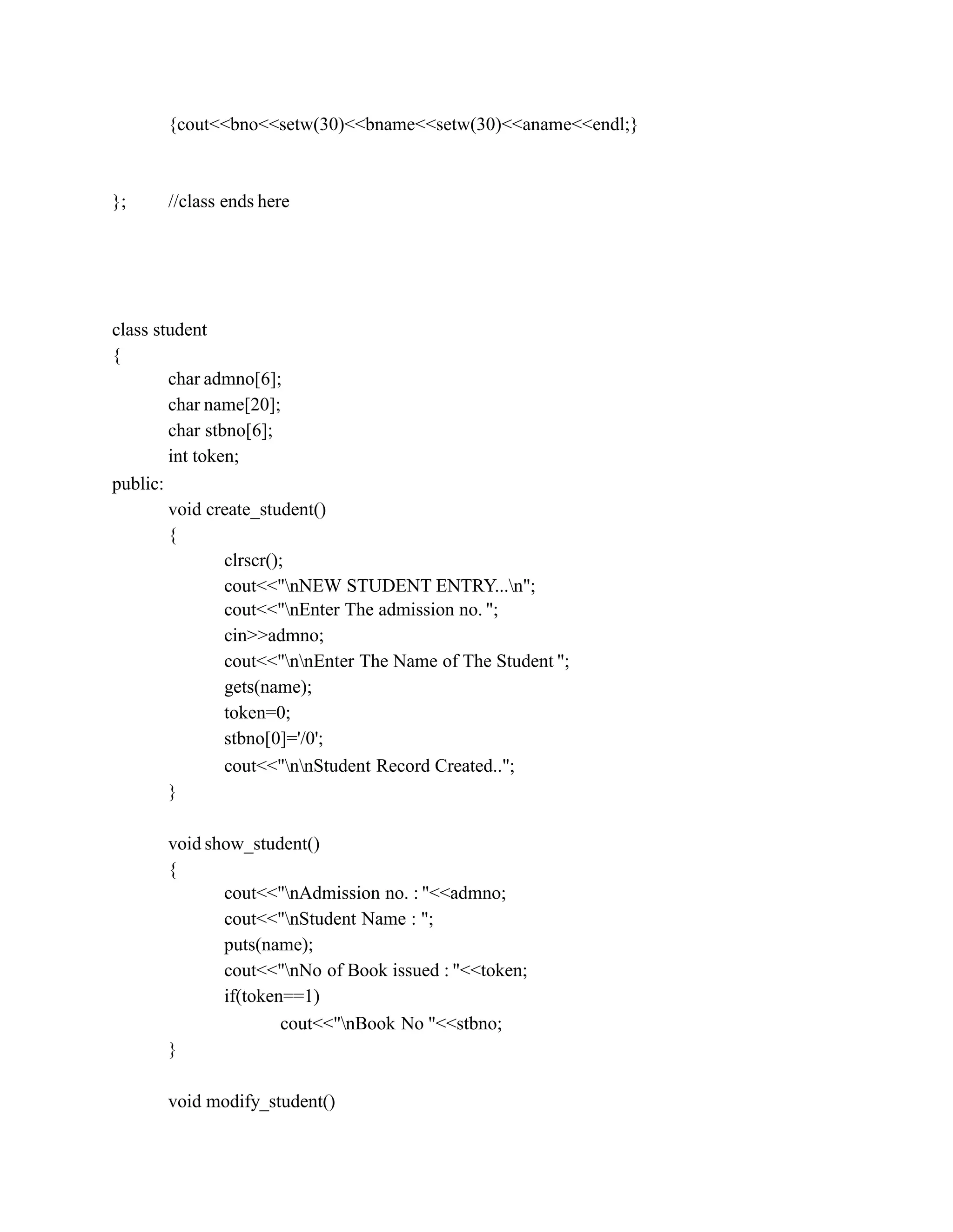 {cout<<bno<<setw(30)<<bname<<setw(30)<<aname<<endl;}
}; //class ends here
class student
{
char admno[6];
char name[20];
char stbno[6];
int token;
public:
void create_student()
{
clrscr();
cout<<"nNEW STUDENT ENTRY...n";
cout<<"nEnter The admission no. ";
cin>>admno;
cout<<"nnEnter The Name of The Student ";
gets(name);
token=0;
stbno[0]='/0';
cout<<"nnStudent Record Created..";
}
void show_student()
{
cout<<"nAdmission no. : "<<admno;
cout<<"nStudent Name : ";
puts(name);
cout<<"nNo of Book issued : "<<token;
if(token==1)
cout<<"nBook No "<<stbno;
}
void modify_student()
 