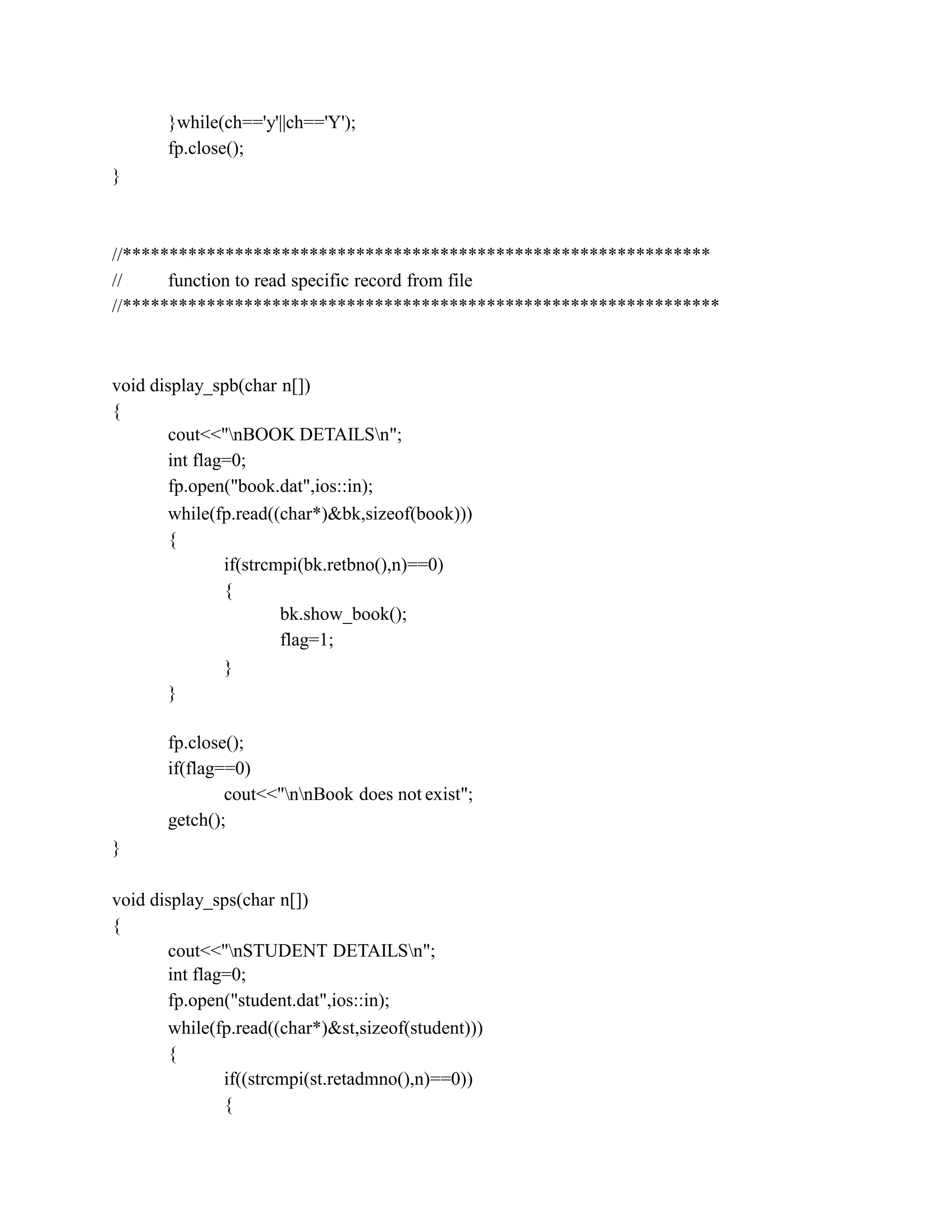 }while(ch=='y'||ch=='Y');
fp.close();
}
//***************************************************************
// function to read specific record from file
//****************************************************************
void display_spb(char n[])
{
cout<<"nBOOK DETAILSn";
int flag=0;
fp.open("book.dat",ios::in);
while(fp.read((char*)&bk,sizeof(book)))
{
if(strcmpi(bk.retbno(),n)==0)
{
bk.show_book();
flag=1;
}
}
fp.close();
if(flag==0)
cout<<"nnBook does not exist";
getch();
}
void display_sps(char n[])
{
cout<<"nSTUDENT DETAILSn";
int flag=0;
fp.open("student.dat",ios::in);
while(fp.read((char*)&st,sizeof(student)))
{
if((strcmpi(st.retadmno(),n)==0))
{
 