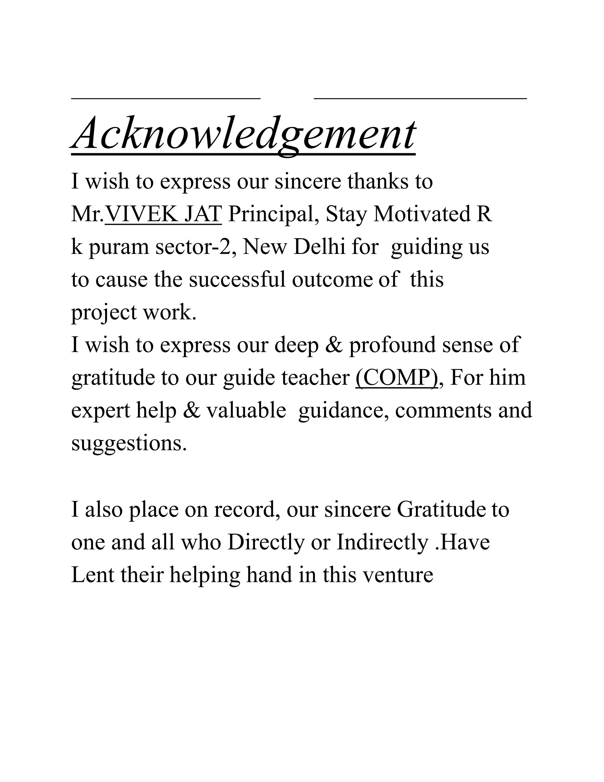 Acknowledgement
I wish to express our sincere thanks to
Mr.VIVEK JAT Principal, Stay Motivated R
k puram sector-2, New Delhi for guiding us
to cause the successful outcome of this
project work.
I wish to express our deep & profound sense of
gratitude to our guide teacher (COMP), For him
expert help & valuable guidance, comments and
suggestions.
I also place on record, our sincere Gratitude to
one and all who Directly or Indirectly .Have
Lent their helping hand in this venture
 