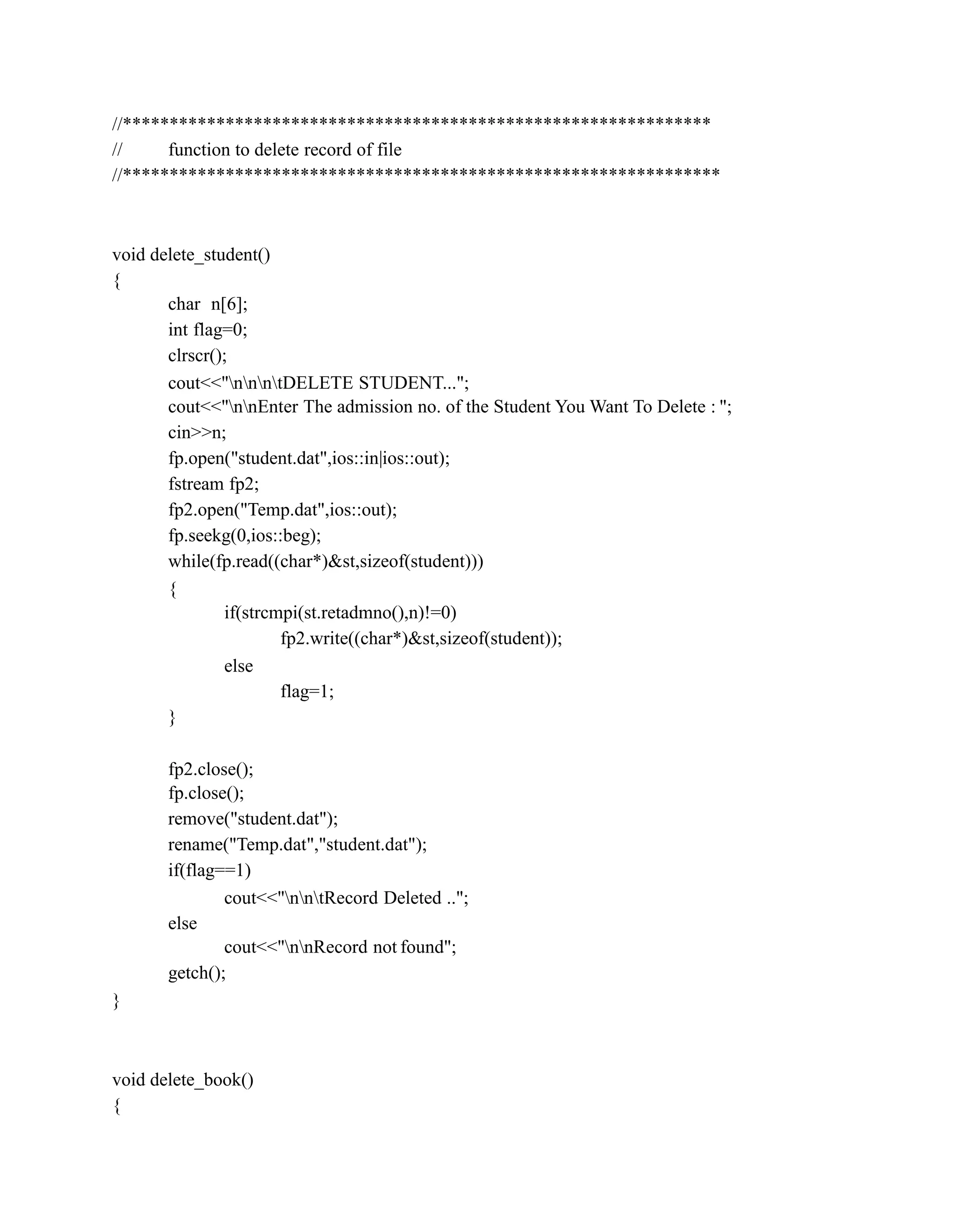 //***************************************************************
// function to delete record of file
//****************************************************************
void delete_student()
{
char n[6];
int flag=0;
clrscr();
cout<<"nnntDELETE STUDENT...";
cout<<"nnEnter The admission no. of the Student You Want To Delete : ";
cin>>n;
fp.open("student.dat",ios::in|ios::out);
fstream fp2;
fp2.open("Temp.dat",ios::out);
fp.seekg(0,ios::beg);
while(fp.read((char*)&st,sizeof(student)))
{
if(strcmpi(st.retadmno(),n)!=0)
fp2.write((char*)&st,sizeof(student));
else
flag=1;
}
fp2.close();
fp.close();
remove("student.dat");
rename("Temp.dat","student.dat");
if(flag==1)
cout<<"nntRecord Deleted ..";
else
cout<<"nnRecord not found";
getch();
}
void delete_book()
{
 