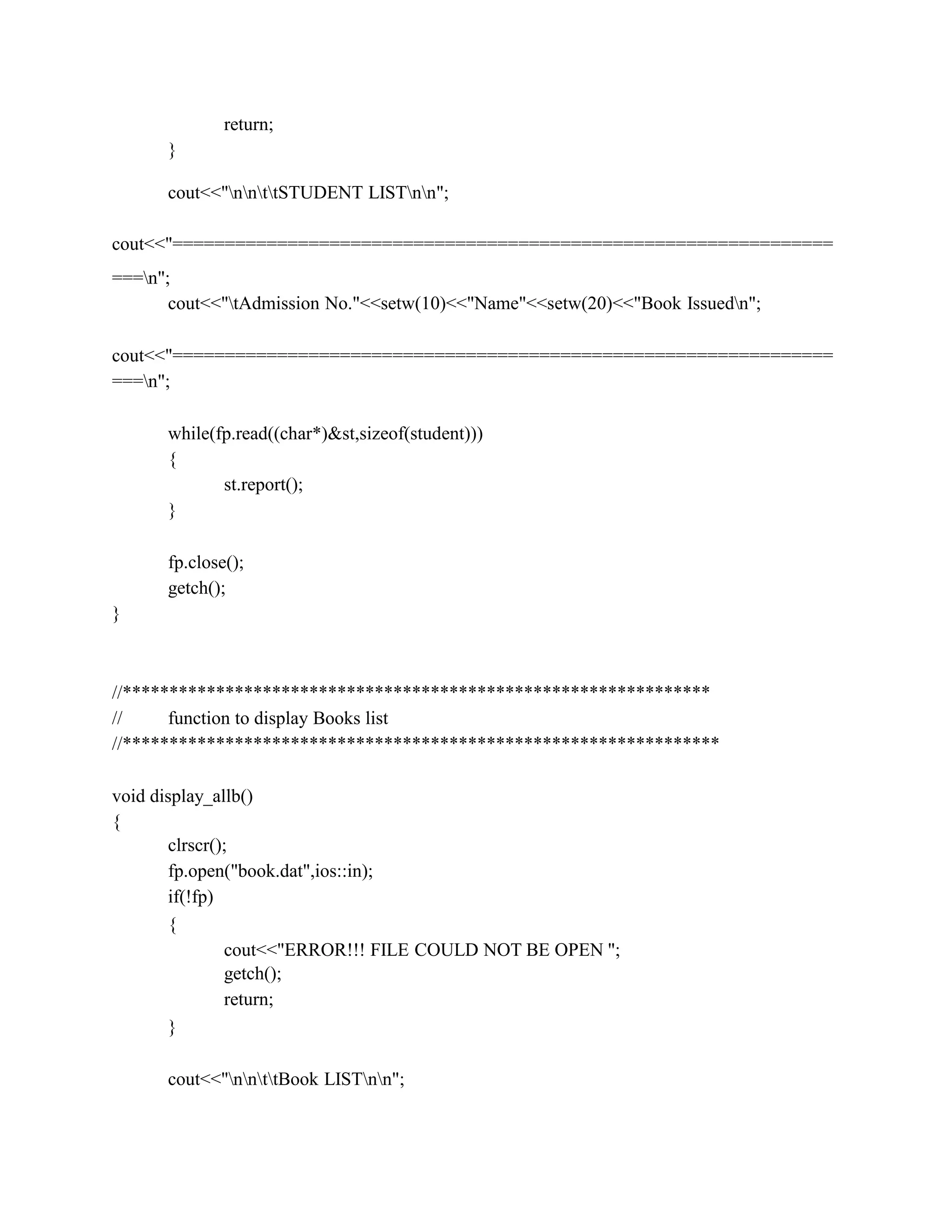 return;
}
cout<<"nnttSTUDENT LISTnn";
cout<<"===============================================================
===n";
cout<<"tAdmission No."<<setw(10)<<"Name"<<setw(20)<<"Book Issuedn";
cout<<"===============================================================
===n";
while(fp.read((char*)&st,sizeof(student)))
{
st.report();
}
fp.close();
getch();
}
//***************************************************************
// function to display Books list
//****************************************************************
void display_allb()
{
clrscr();
fp.open("book.dat",ios::in);
if(!fp)
{
cout<<"ERROR!!! FILE COULD NOT BE OPEN ";
getch();
return;
}
cout<<"nnttBook LISTnn";
 