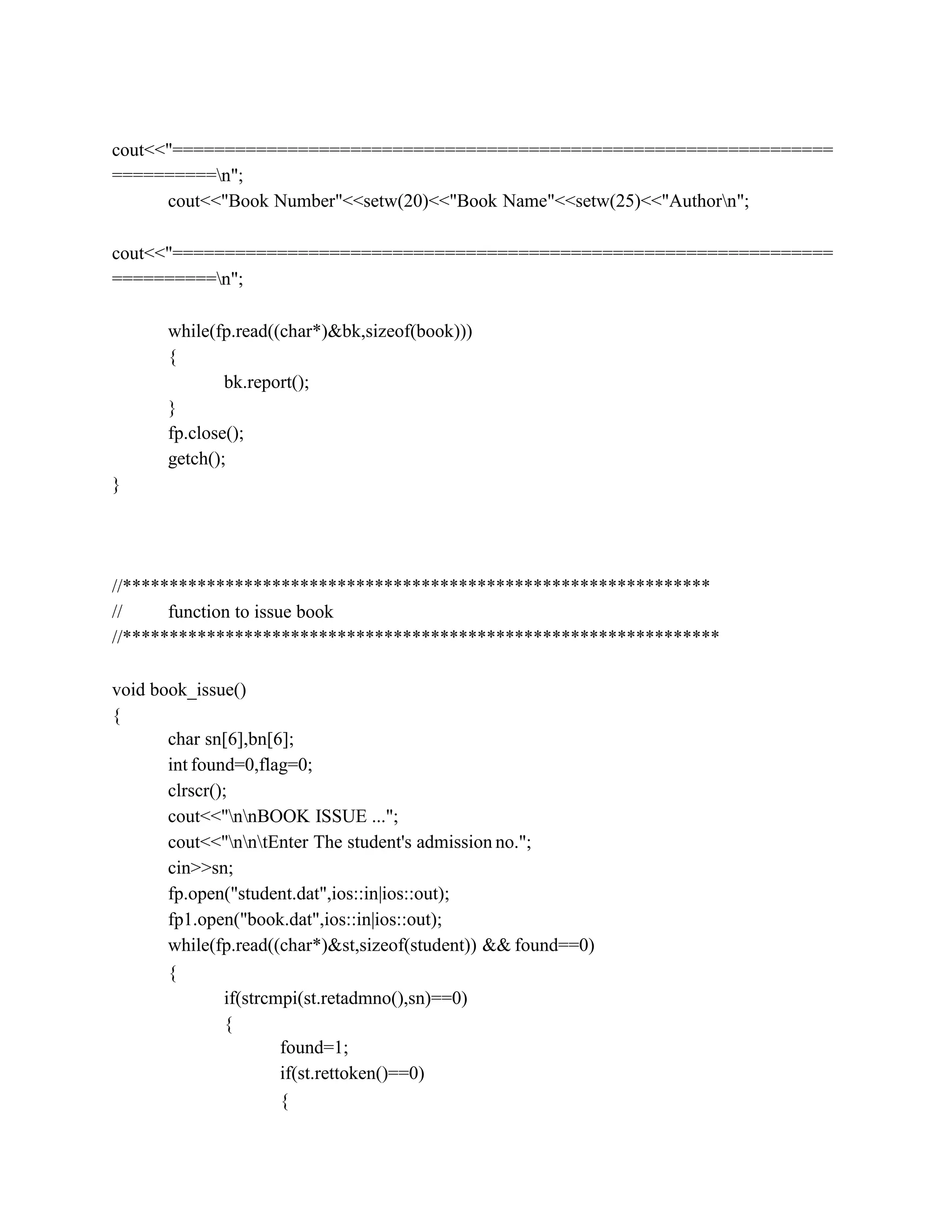cout<<"===============================================================
==========n";
cout<<"Book Number"<<setw(20)<<"Book Name"<<setw(25)<<"Authorn";
cout<<"===============================================================
==========n";
while(fp.read((char*)&bk,sizeof(book)))
{
bk.report();
}
fp.close();
getch();
}
//***************************************************************
// function to issue book
//****************************************************************
void book_issue()
{
char sn[6],bn[6];
int found=0,flag=0;
clrscr();
cout<<"nnBOOK ISSUE ...";
cout<<"nntEnter The student's admission no.";
cin>>sn;
fp.open("student.dat",ios::in|ios::out);
fp1.open("book.dat",ios::in|ios::out);
while(fp.read((char*)&st,sizeof(student)) && found==0)
{
if(strcmpi(st.retadmno(),sn)==0)
{
found=1;
if(st.rettoken()==0)
{
 