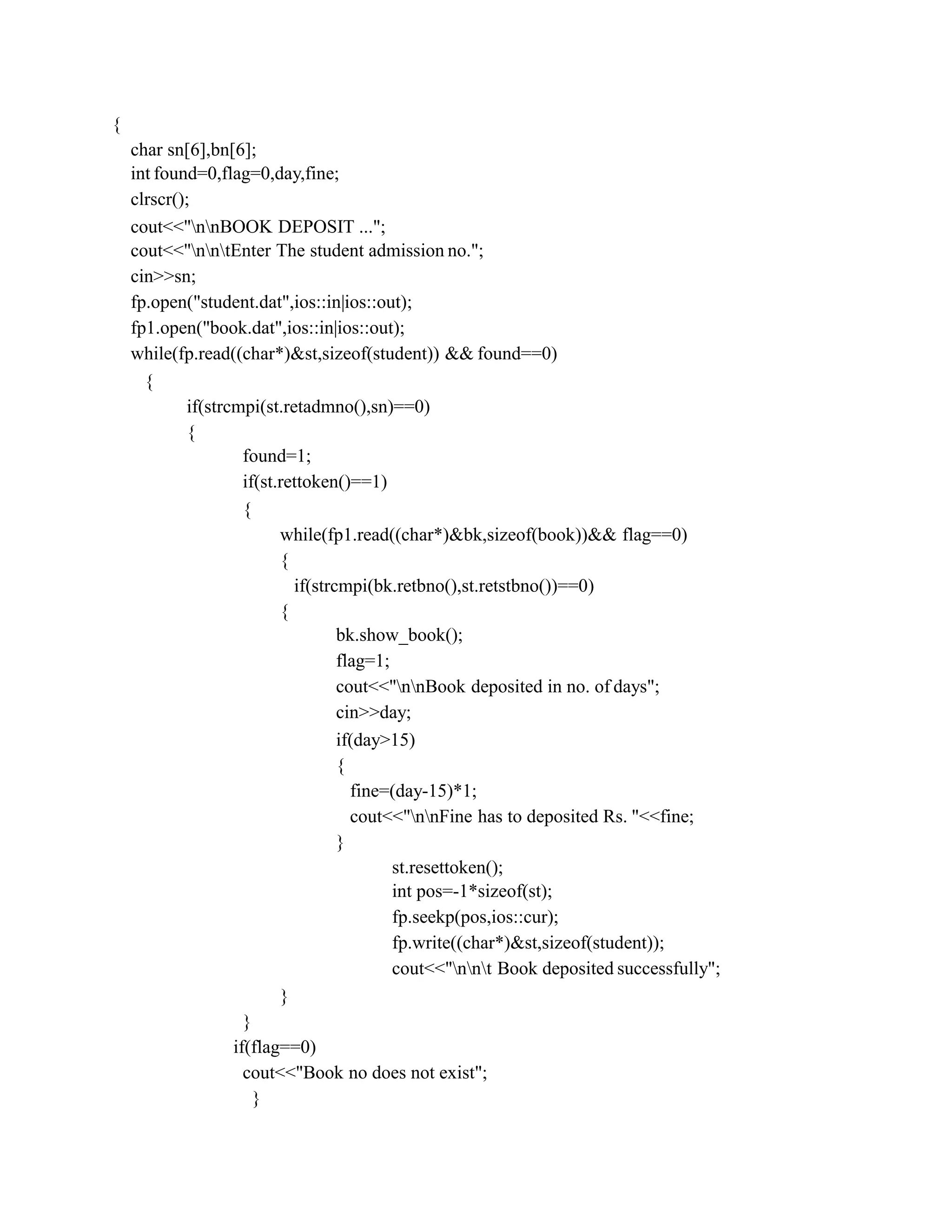 {
char sn[6],bn[6];
int found=0,flag=0,day,fine;
clrscr();
cout<<"nnBOOK DEPOSIT ...";
cout<<"nntEnter The student admission no.";
cin>>sn;
fp.open("student.dat",ios::in|ios::out);
fp1.open("book.dat",ios::in|ios::out);
while(fp.read((char*)&st,sizeof(student)) && found==0)
{
if(strcmpi(st.retadmno(),sn)==0)
{
found=1;
if(st.rettoken()==1)
{
while(fp1.read((char*)&bk,sizeof(book))&& flag==0)
{
if(strcmpi(bk.retbno(),st.retstbno())==0)
{
bk.show_book();
flag=1;
cout<<"nnBook deposited in no. of days";
cin>>day;
if(day>15)
{
fine=(day-15)*1;
cout<<"nnFine has to deposited Rs. "<<fine;
}
st.resettoken();
int pos=-1*sizeof(st);
fp.seekp(pos,ios::cur);
fp.write((char*)&st,sizeof(student));
cout<<"nnt Book deposited successfully";
}
}
if(flag==0)
cout<<"Book no does not exist";
}
 