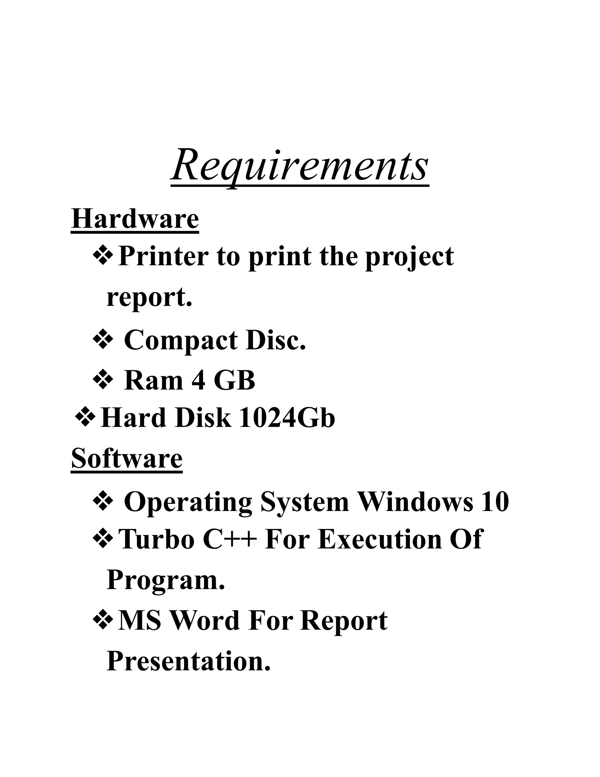 Requirements
Hardware
❖Printer to print the project
report.
❖ Compact Disc.
❖ Ram 4 GB
❖Hard Disk 1024Gb
Software
❖ Operating System Windows 10
❖Turbo C++ For Execution Of
Program.
❖MS Word For Report
Presentation.
 