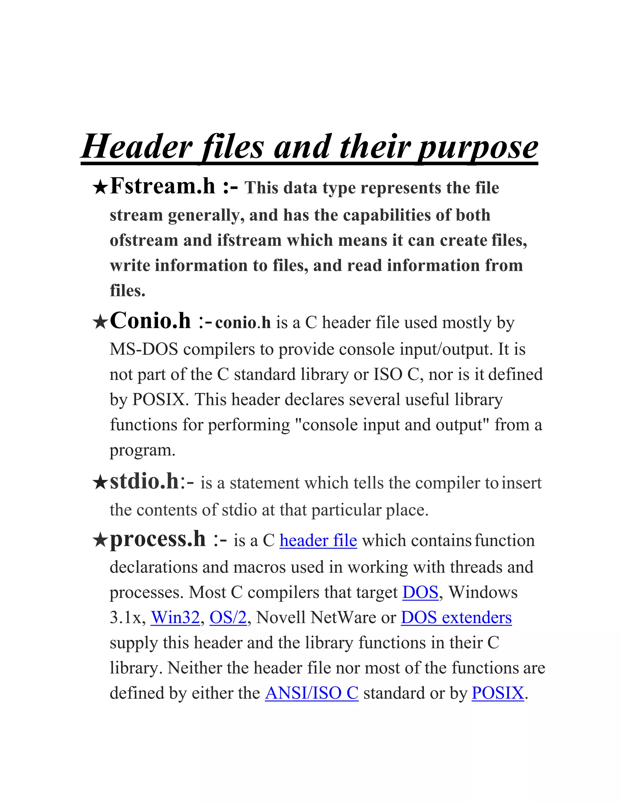 Header files and their purpose
★Fstream.h :- This data type represents the file
stream generally, and has the capabilities of both
ofstream and ifstream which means it can create files,
write information to files, and read information from
files.
★Conio.h :-conio.h is a C header file used mostly by
MS-DOS compilers to provide console input/output. It is
not part of the C standard library or ISO C, nor is it defined
by POSIX. This header declares several useful library
functions for performing "console input and output" from a
program.
★stdio.h:- is a statement which tells the compiler toinsert
the contents of stdio at that particular place.
★process.h :- is a C header file which containsfunction
declarations and macros used in working with threads and
processes. Most C compilers that target DOS, Windows
3.1x, Win32, OS/2, Novell NetWare or DOS extenders
supply this header and the library functions in their C
library. Neither the header file nor most of the functions are
defined by either the ANSI/ISO C standard or by POSIX.
 